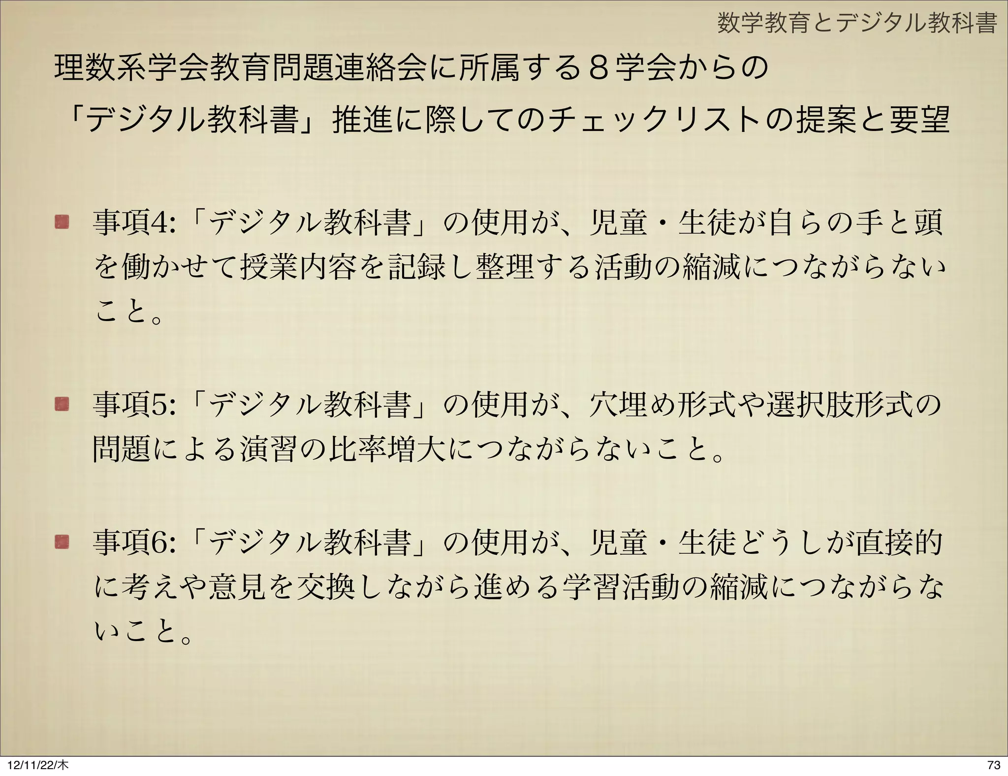 数学教育とデジタル教科書

       理数系学会教育問題連絡会に所属する８学会からの
       「デジタル教科書」推進に際してのチェックリストの提案と要望


             事項4:「デジタル教科書」の使用が、児童・生徒が自らの手と頭
             を働かせて授業内容を記録し整理する活動の縮減につながらない
             こと。


             事項5:「デジタル教科書」の使用が、穴埋め形式や選択肢形式の
             問題による演習の比率増大につながらないこと。


             事項6:「デジタル教科書」の使用が、児童・生徒どうしが直接的
             に考えや意見を交換しながら進める学習活動の縮減につながらな
             いこと。



12/11/23/金
 