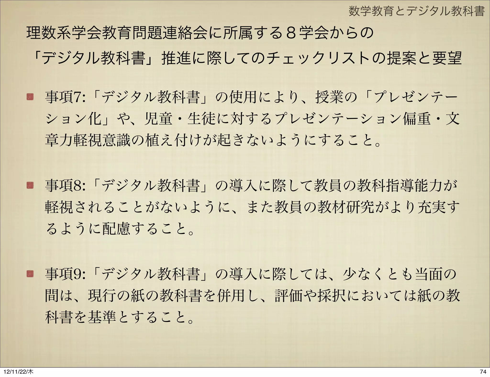 数学教育とデジタル教科書

       理数系学会教育問題連絡会に所属する８学会からの
       「デジタル教科書」推進に際してのチェックリストの提案と要望

             事項7:「デジタル教科書」の使用により、授業の「プレゼンテー
             ション化」や、児童・生徒に対するプレゼンテーション偏重・文
             章力軽視意識の植え付けが起きないようにすること。


             事項8:「デジタル教科書」の導入に際して教員の教科指導能力が
             軽視されることがないように、また教員の教材研究がより充実す
             るように配慮すること。


             事項9:「デジタル教科書」の導入に際しては、少なくとも当面の
             間は、現行の紙の教科書を併用し、評価や採択においては紙の教
             科書を基準とすること。


12/11/23/金
 