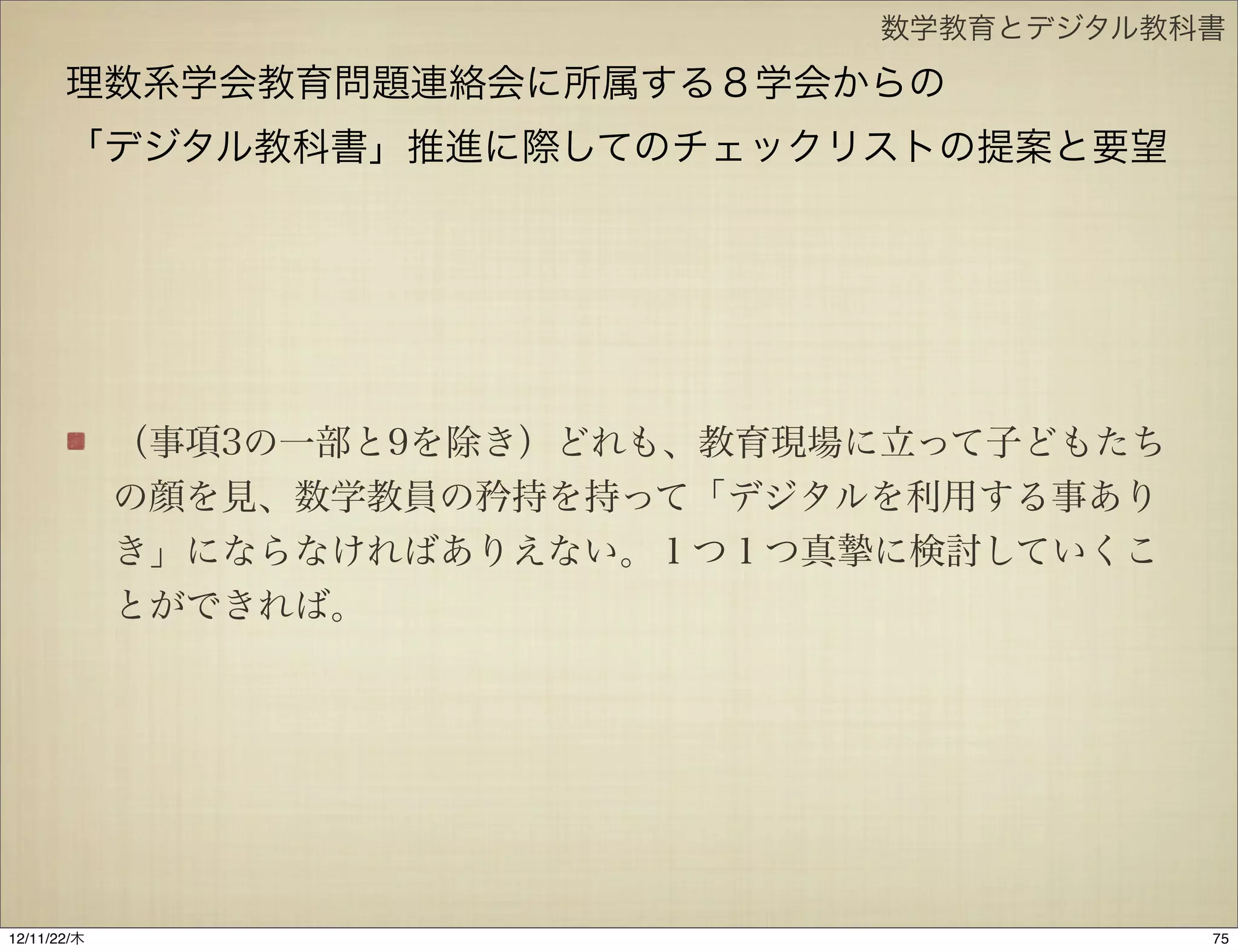 数学教育とデジタル教科書

       理数系学会教育問題連絡会に所属する８学会からの
       「デジタル教科書」推進に際してのチェックリストの提案と要望




             （事項3の一部と9を除き）どれも、教育現場に立って子どもたち
             の顔を見、数学教員の矜持を持って「デジタルを利用する事あり
             き」にならなければありえない。１つ１つ真 に検討していくこ
             とができれば。




12/11/23/金
 
