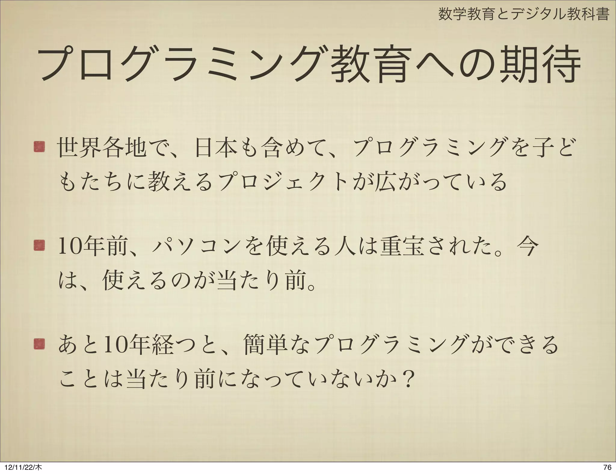 数学教育とデジタル教科書



       プログラミング教育への期待
             世界各地で、日本も含めて、プログラミングを子ど
             もたちに教えるプロジェクトが広がっている

             10年前、パソコンを使える人は重宝された。今
             は、使えるのが当たり前。

             あと10年経つと、簡単なプログラミングができる
             ことは当たり前になっていないか？


12/11/23/金
 