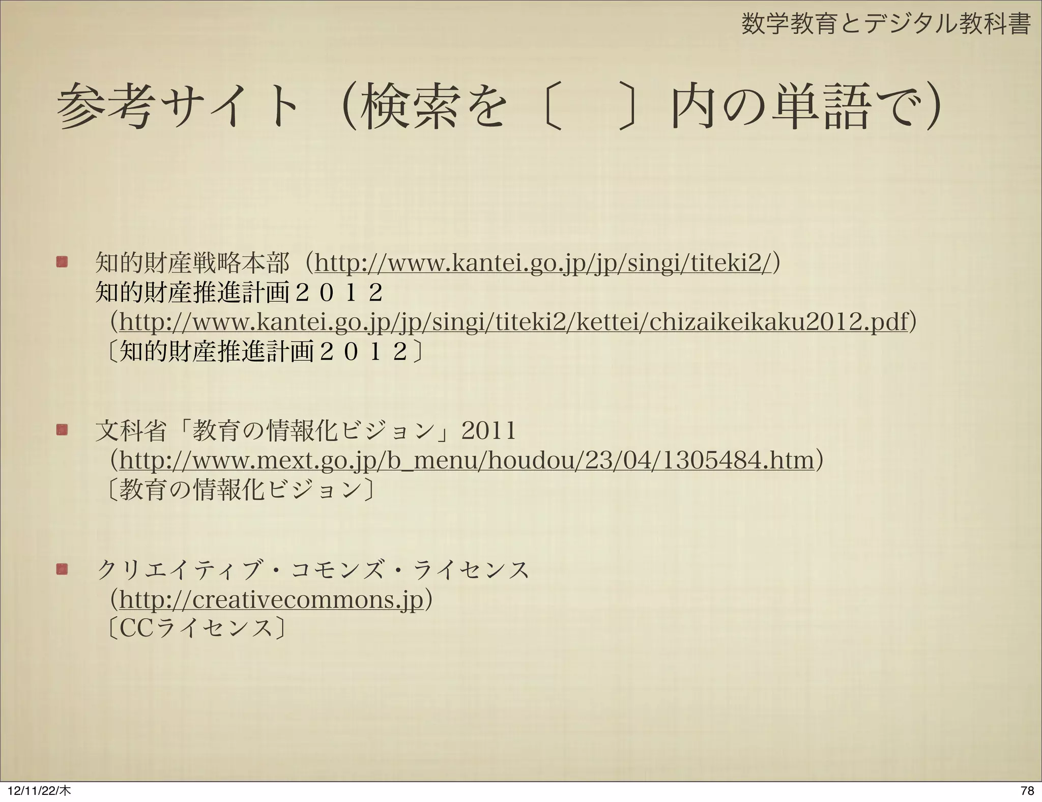 数学教育とデジタル教科書


       参考サイト（検索を〔 〕内の単語で）

             知的財産戦略本部（http://www.kantei.go.jp/jp/singi/titeki2/）
             知的財産推進計画２０１２
             （http://www.kantei.go.jp/jp/singi/titeki2/kettei/chizaikeikaku2012.pdf）
             〔知的財産推進計画２０１２〕


             文科省「教育の情報化ビジョン」2011
             （http://www.mext.go.jp/b_menu/houdou/23/04/1305484.htm）
             〔教育の情報化ビジョン〕


             クリエイティブ・コモンズ・ライセンス
             （http://creativecommons.jp）
             〔CCライセンス〕




12/11/23/金
 