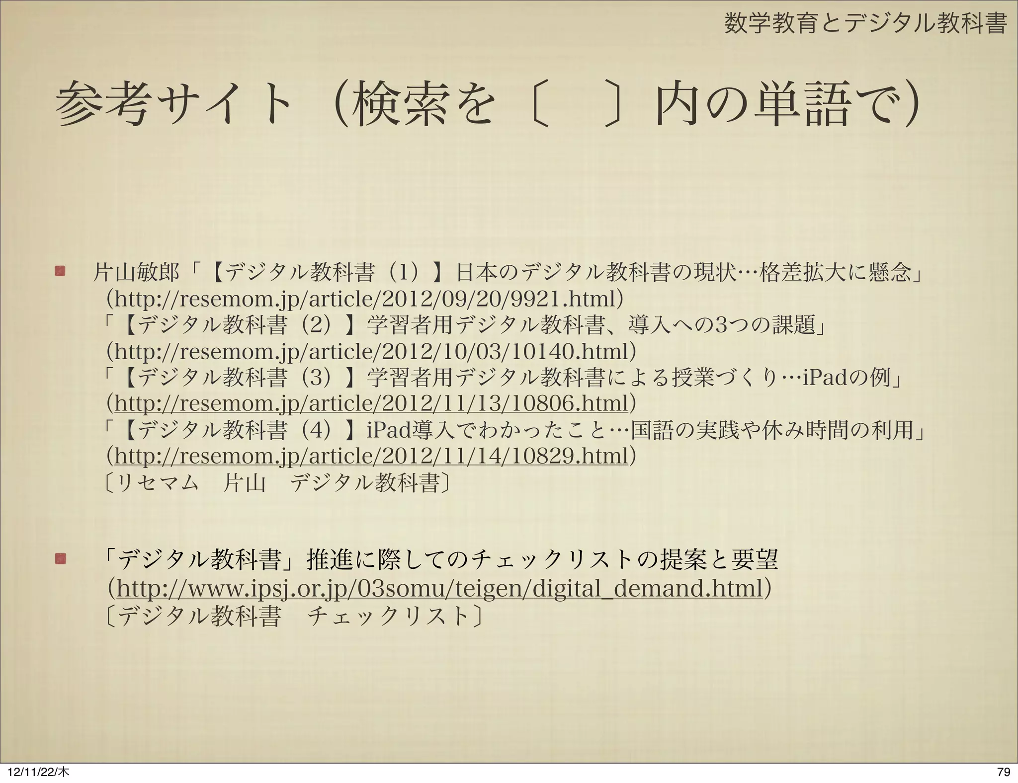 数学教育とデジタル教科書


       参考サイト（検索を〔 〕内の単語で）


             片山敏郎「【デジタル教科書（1）】日本のデジタル教科書の現状…格差拡大に懸念」
             （http://resemom.jp/article/2012/09/20/9921.html）
             「【デジタル教科書（2）】学習者用デジタル教科書、導入への3つの課題」
             （http://resemom.jp/article/2012/10/03/10140.html）
             「【デジタル教科書（3）】学習者用デジタル教科書による授業づくり…iPadの例」
             （http://resemom.jp/article/2012/11/13/10806.html）
             「【デジタル教科書（4）】iPad導入でわかったこと…国語の実践や休み時間の利用」
             （http://resemom.jp/article/2012/11/14/10829.html）
             〔リセマム 片山 デジタル教科書〕


             「デジタル教科書」推進に際してのチェックリストの提案と要望
             （http://www.ipsj.or.jp/03somu/teigen/digital_demand.html）
             〔デジタル教科書 チェックリスト〕




12/11/23/金
 