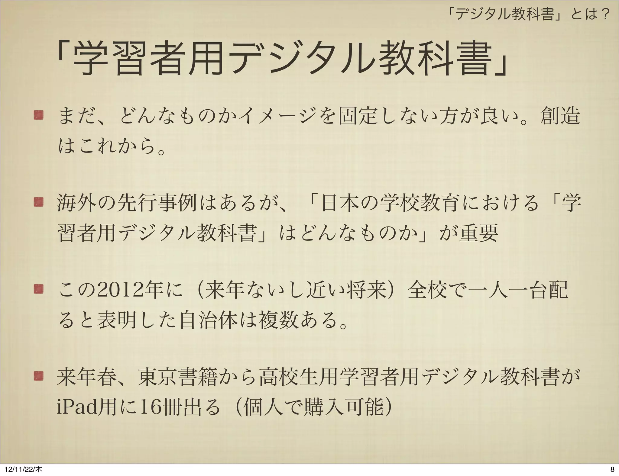 「デジタル教科書」とは？


       「学習者用デジタル教科書」
             まだ、どんなものかイメージを固定しない方が良い。創造
             はこれから。

             海外の先行事例はあるが、「日本の学校教育における「学
             習者用デジタル教科書」はどんなものか」が重要

             この2012年に（来年ないし近い将来）全校で一人一台配
             ると表明した自治体は複数ある。

             来年春、東京書籍から高校生用学習者用デジタル教科書が
             iPad用に16冊出る（個人で購入可能）

12/11/23/金
 