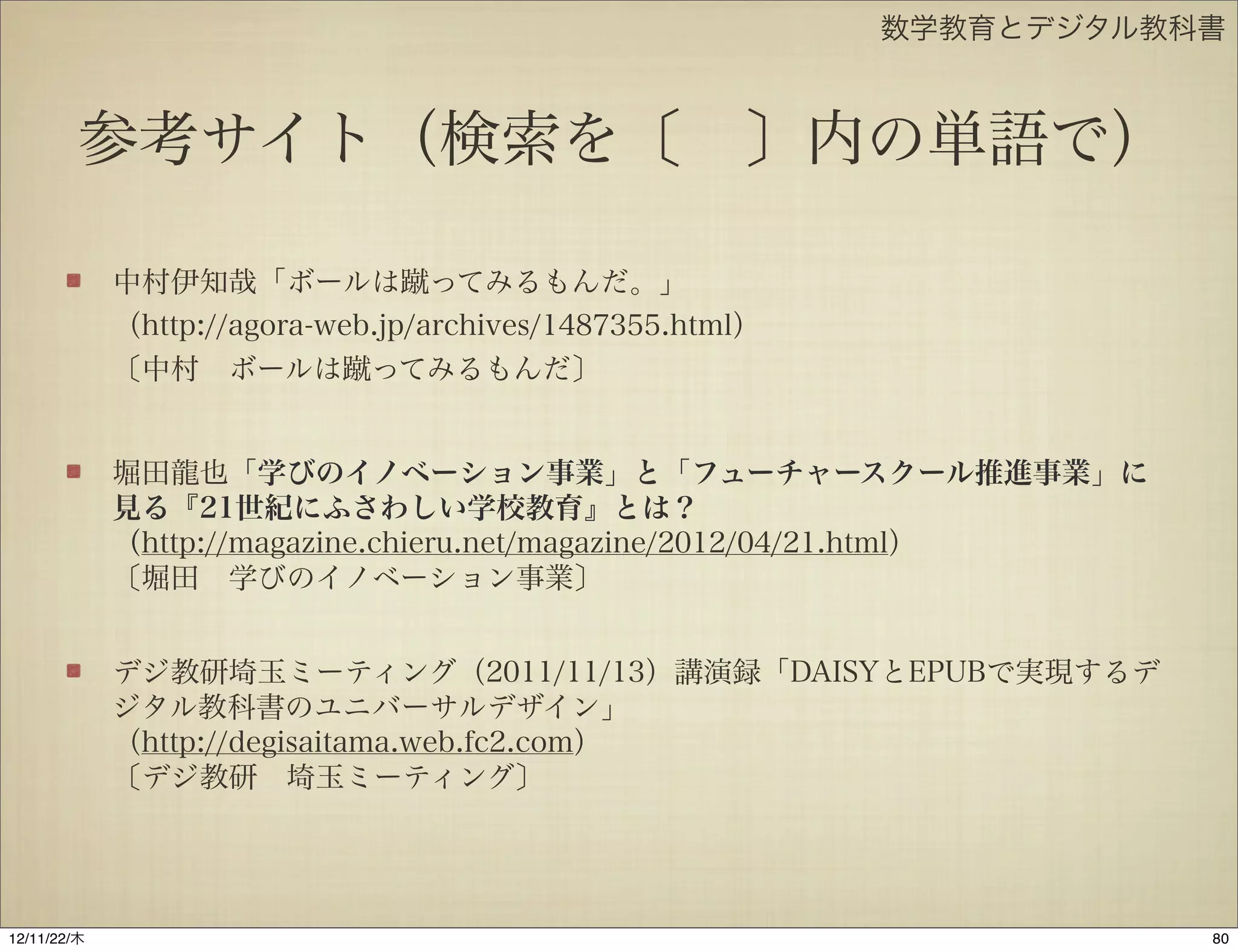 数学教育とデジタル教科書



         参考サイト（検索を〔 〕内の単語で）

             中村伊知哉「ボールは蹴ってみるもんだ。」
             （http://agora-web.jp/archives/1487355.html）
             〔中村 ボールは蹴ってみるもんだ〕


             堀田龍也「学びのイノベーション事業」と「フューチャースクール推進事業」に
             見る『21世紀にふさわしい学校教育』とは？
             （http://magazine.chieru.net/magazine/2012/04/21.html）
             〔堀田 学びのイノベーション事業〕


             デジ教研埼玉ミーティング（2011/11/13）講演録「DAISYとEPUBで実現するデ
             ジタル教科書のユニバーサルデザイン」
             （http://degisaitama.web.fc2.com）
             〔デジ教研 埼玉ミーティング〕




12/11/23/金
 