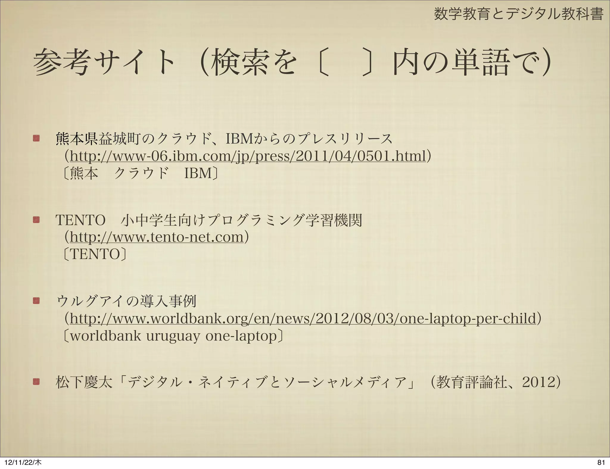 数学教育とデジタル教科書


       参考サイト（検索を〔 〕内の単語で）

             熊本県益城町のクラウド、IBMからのプレスリリース
             （http://www-06.ibm.com/jp/press/2011/04/0501.html）
             〔熊本 クラウド IBM〕


             TENTO 小中学生向けプログラミング学習機関
             （http://www.tento-net.com）
             〔TENTO〕


             ウルグアイの導入事例
             （http://www.worldbank.org/en/news/2012/08/03/one-laptop-per-child）
             〔worldbank uruguay one-laptop〕


             松下慶太「デジタル・ネイティブとソーシャルメディア」（教育評論社、2012）




12/11/23/金
 