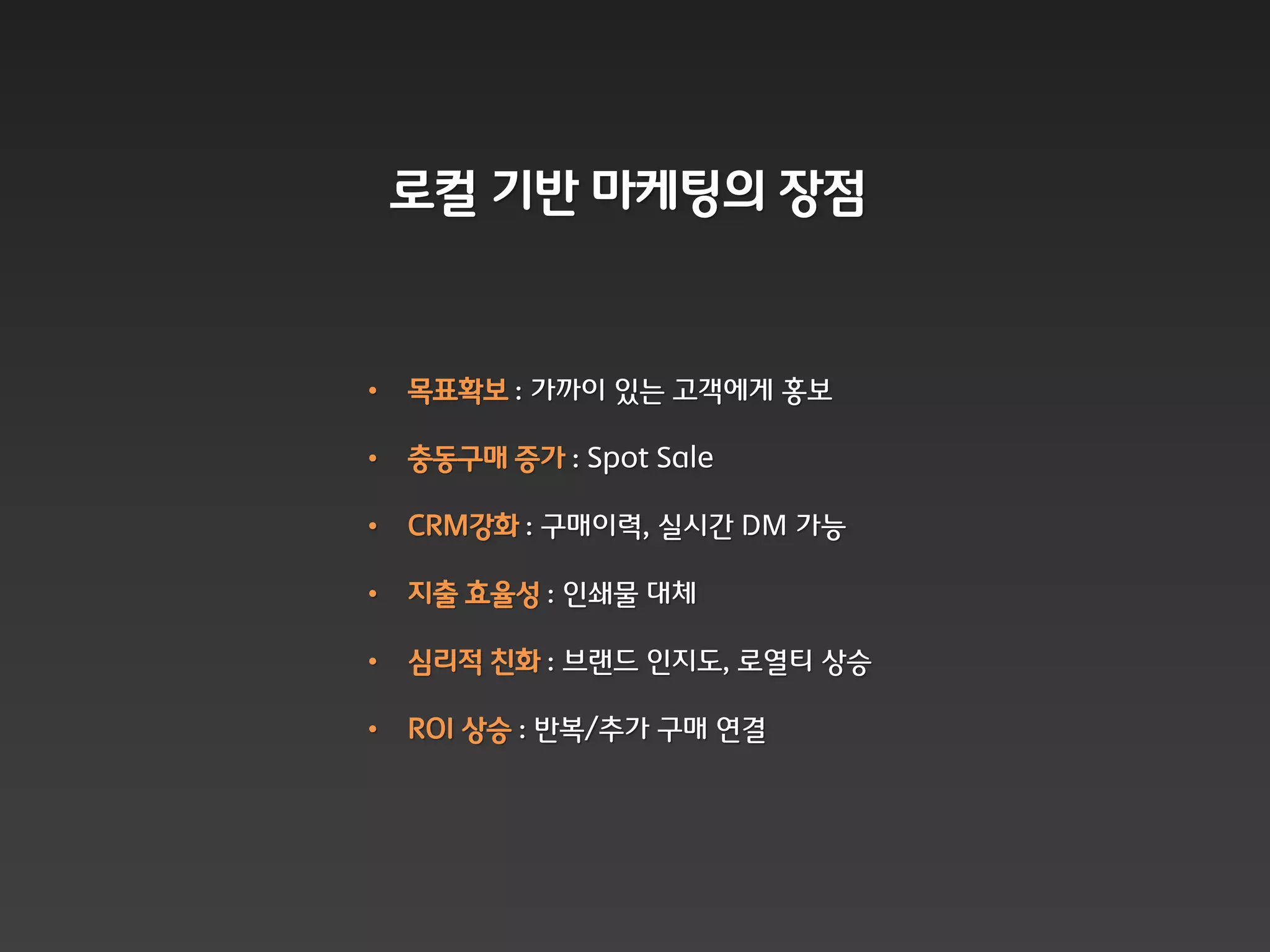 로컬 기반 마케팅의 장점


•   목표확보 : 가까이 잇는 고객에게 홍보

•   충동구매 증가 : Spot Sale

•   CRM강화 : 구매이력, 실시갂 DM 가능

•   지출 효율성 : 읶쇄물 대체

•   심리적 칚화 : 브랜드 읶지도, 로열티 상승

•   ROI 상승 : 반복/추가 구매 연결
 