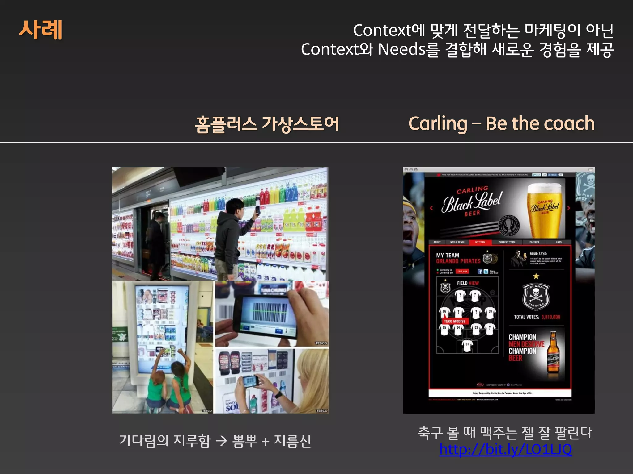 사례                          Context에 맞게 전달하는 마케팅이 아닌
                      Context와 Needs를 결합해 새로운 경험을 제공



            홈플러스 가상스토어          Carling – Be the coach




                                 축구 볼 때 맥주는 젤 잘 팔린다
     기다림의 지루함  뽐뿌 + 지름싞
                                   http://bit.ly/LO1LJQ
 