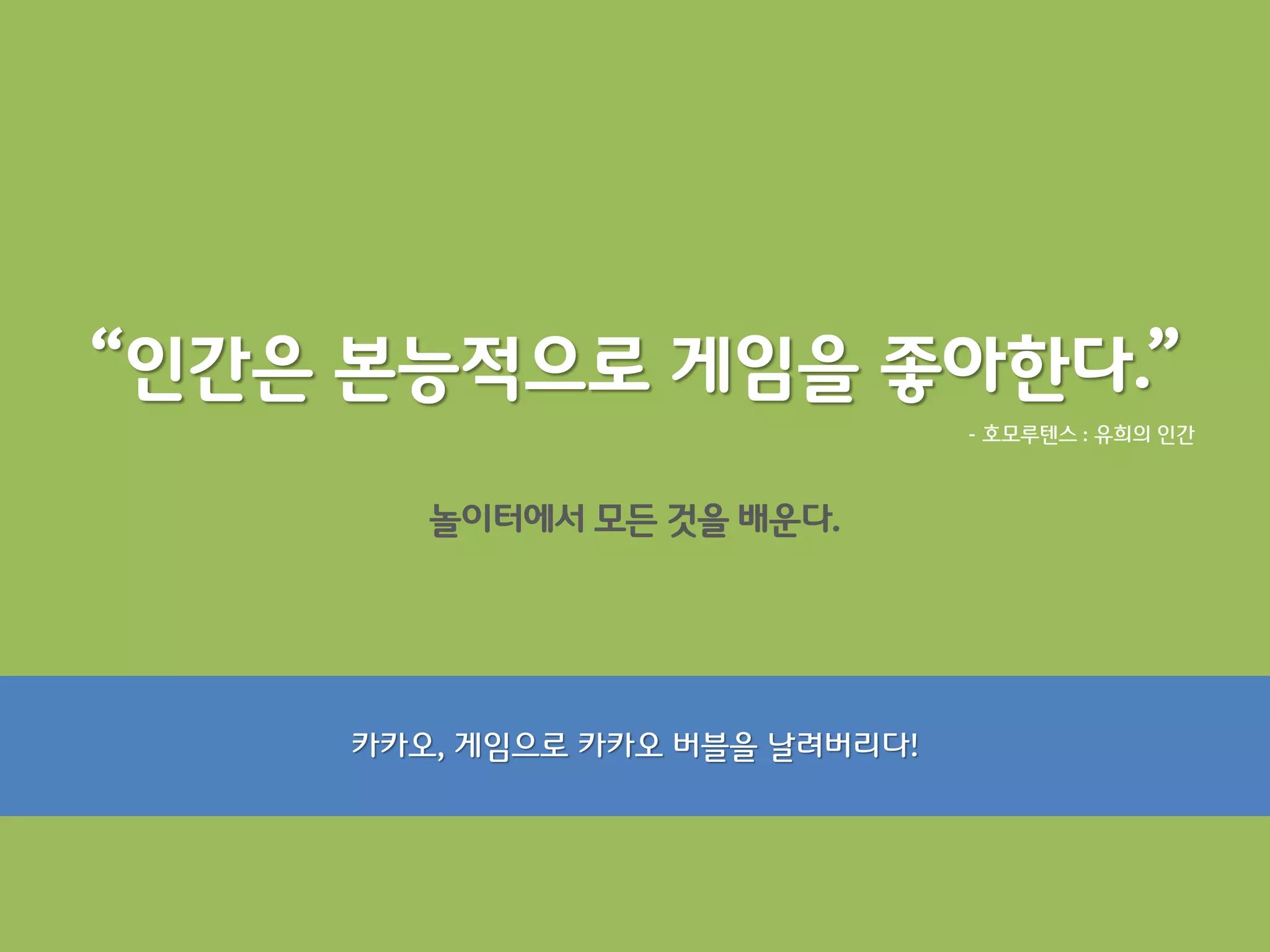 “인간은 본능적으로 게임을 좋아한다.”
                                - 호모루텐스 : 유희의 읶갂



        놀이터에서 모든 것을 배운다.




     카카오, 게임으로 카카오 버블을 날려버리다!
 