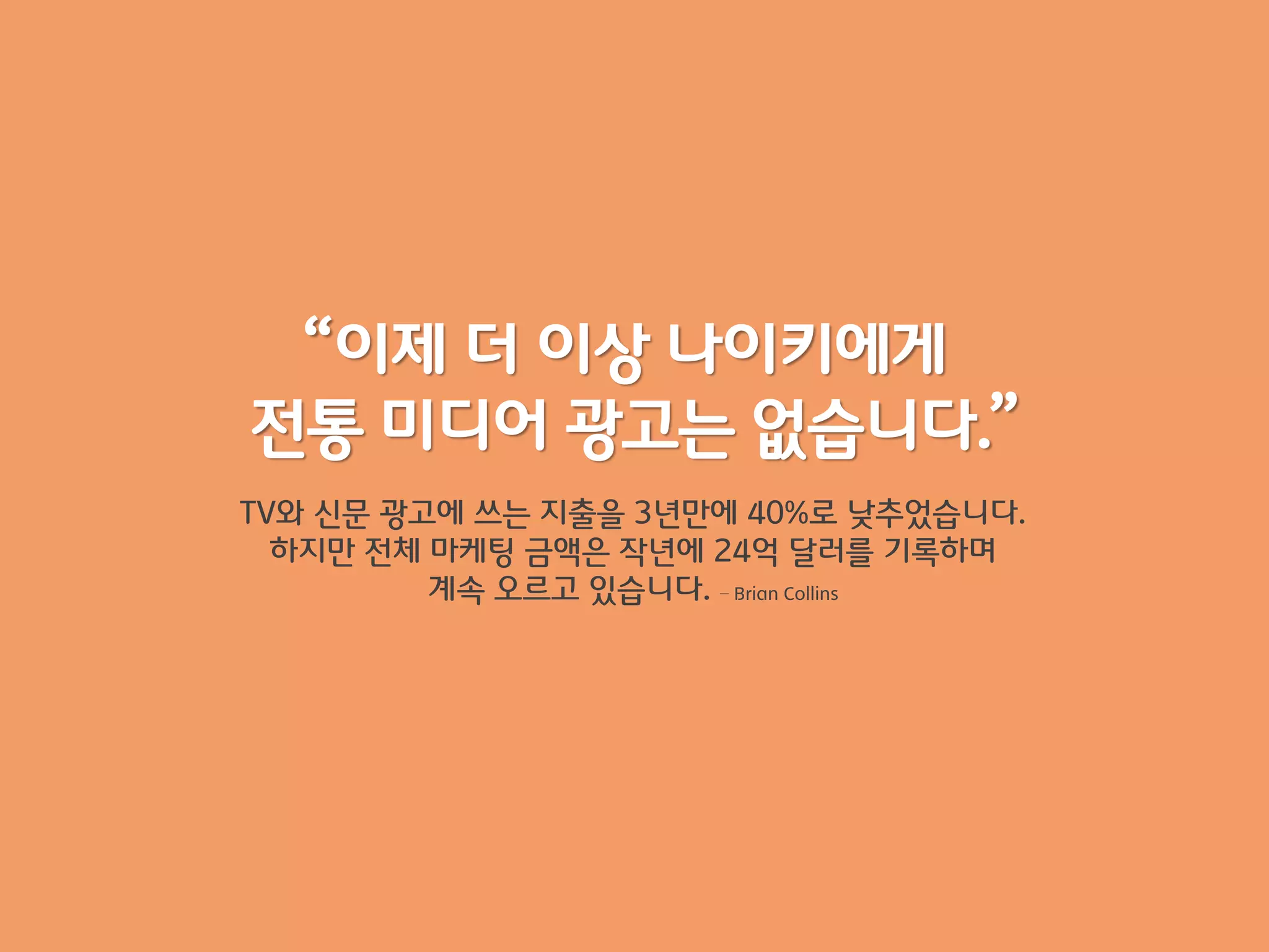 “이제 더 이상 나이키에게
전통 미디어 광고는 없습니다.”
TV와 싞문 광고에 쓰는 지출을 3년맊에 40%로 낮추었습니다.
  하지맊 전체 마케팅 금액은 작년에 24억 달러를 기록하며
         계속 오르고 잇습니다. – Brian Collins
 