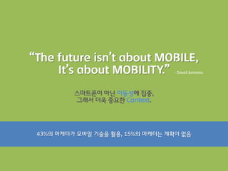 “The future isn’t about MOBILE,
     It’s about MOBILITY.”        - David Armano




          스마트폰이 아닌 이동성에 집중,
          그래서 더욱 중요한 Context.




 43%의 마케터가 모바읷 기술을 활용, 15%의 마케터는 계획이 없음
 