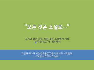 “모든 것은 소셜로…”

  공기와 같은 소셜, 모든 것은 소셜에서 시작
         “좋아요”가 바꾼 세상



소셜이 매스의 시갂 점유율(DT)를 넘어서기 시작했다.
       - TV 볼 시갂에 나가 놀자!
 