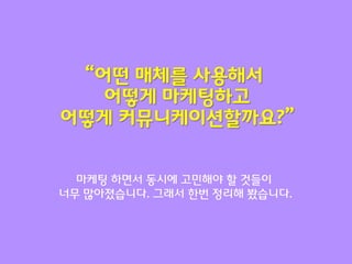 “어떤 매체를 사용해서
   어떻게 마케팅하고
어떻게 커뮤니케이션할까요?”


  마케팅 하면서 동시에 고민해야 할 것들이
너무 맋아졌습니다. 그래서 한번 정리해 봤습니다.
 