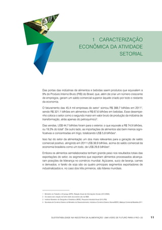 1 Caracterização
econômica da atividade
setorial

Das portas das indústrias de alimentos e bebidas saem produtos que equivalem a
9% do Produto Interno Bruto (PIB) do Brasil, que, além de criar um número crescente
de empregos, geram um saldo comercial superior àquele criado por todo o restante
da economia.
O faturamento das 45,4 mil empresas do setor1 somou R$ 388,7 bilhões em 20112,
sendo R$ 321,1 bilhões em alimentos e R$ 67,6 bilhões em bebidas. Esse desempenho coloca o setor como o segundo maior em valor bruto de produção da indústria de
transformação, atrás apenas do petroquímico3.
Das vendas, US$ 44,7 bilhões foram para o exterior, o que equivale a R$ 74,9 bilhões,
ou 19,3% do total4. De outro lado, as importações de alimentos são bem menos significativas e concentradas em trigo, totalizando US$ 5,8 bilhões4.
Isso faz do setor da alimentação um dos mais relevantes para a geração de saldo
comercial positivo, atingindo em 2011 US$ 38,9 bilhões, acima do saldo comercial da
economia brasileira como um todo, de US$ 29,8 bilhões4.
Embora os alimentos semielaborados tenham grande peso nos resultados totais das
exportações do setor, os segmentos que exportam alimentos processados alcançaram posições de liderança no comércio mundial. Açúcares, suco de laranja, carnes
e derivados, e farelo de soja são os quatro principais segmentos exportadores de
industrializados e, no caso dos três primeiros, são líderes mundiais.

1	Ministério do Trabalho e Emprego (MTE), Relação Anual de Informações Sociais 2010 (RAIS).
2	Os dados sem citação de fonte neste documento são da ABIA.
3	Instituto Brasileiro de Geografia e Estatística (IBGE), Pesquisa Industrial Anual 2010 (PIA).
4	Secretaria de Comércio Exterior do Ministério do Desenvolvimento, Indústria e Comércio Exterior (Secex/MDIC), Balança Comercial Brasileira 2011.

Sustentabilidade na indústria da alimentação: uma visão de futuro para a Rio+20

11

 