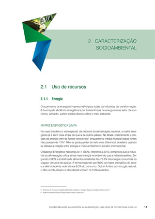 2 Caracterização
socioambiental

2.1	 Uso de recursos
2.1.1	Energia
O suprimento de energia é imprescindível para todas as indústrias de transformação.
A busca pela eficiência energética e por fontes limpas de energia nesse setor da economia, portanto, surtem efeitos óbvios sobre o meio ambiente.

Matriz energética limpa
No caso brasileiro e, em especial, da indústria da alimentação nacional, a matriz energética já é bem mais limpa do que a de outros países. No Brasil, praticamente a metade da energia vem de fontes renováveis8, enquanto na média mundial essas fontes
não passam de 15%9. Não se pode perder de vista este diferencial brasileiro quando
se debate a relação entre energia e meio ambiente no cenário internacional.
O Balanço Energético Nacional 2011 (BEN), referente a 2010, comprova que a indústria da alimentação utiliza ainda mais energia renovável do que a média brasileira. Segundo o BEN, a indústria de alimentos e bebidas tira 75,2% da energia consumida do
bagaço de cana-de-açúcar. A lenha responde por 9,6% da matriz energética do setor
e a eletricidade da rede atende 9,3% do consumo. Outras fontes, como o gás natural,
o óleo combustível e o óleo diesel somam os 5,9% restantes.

8	 Empresa de Pesquisa Energética/Ministério de Minas e Energia, Balanço Energético Nacional 2011.
9	 Agência Internacional de Energia, World Energy Outlook 2011.

Sustentabilidade na indústria da alimentação: uma visão de futuro para a Rio+20

15

 