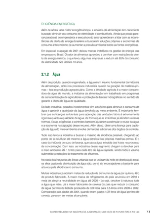 Eficiência energética
Além de adotar uma matriz energética limpa, a indústria da alimentação tem claramente
buscado diminuir seu consumo de eletricidade e combustíveis. Ainda que possa parecer paradoxal, os empresários e executivos do setor aprenderam a lidar com as inconstâncias da oferta de energia brasileira e buscaram soluções próprias e economias de
consumo antes mesmo de aumentar a pressão ambiental sobre as fontes energéticas.
Em especial, o apagão de 2001 deixou marcas indeléveis na gestão de energia das
empresas no Brasil. O setor de alimentos aprendeu a conviver com restrições de oferta de energia elétrica, o que levou algumas empresas a reduzir até 85% do consumo
de eletricidade nos últimos 10 anos.

2.1.2	Água
Além de produto, quando engarrafada, a água é um insumo fundamental da indústria
da alimentação, tanto nos processos industriais quanto na geração de matérias-primas – leia-se produção agropecuária. Como a atividade agrícola é a maior consumidora de água do mundo, a indústria da alimentação tem trabalhado em programas
de conscientização de agricultores e proteção de bacias hidrográficas no sentido de
garantir a oferta de água de qualidade.
Do lado industrial, pesados investimentos têm sido feitos para diminuir o consumo de
água e garantir a qualidade da água devolvida ao meio ambiente. É importante lembrar que as licenças ambientais para operação das unidades fabris é extremamente
rigorosa quanto à qualidade da água, de forma que as indústrias já atendem a essas
normas. Essas exigências e controles também ajudaram a estimular o reuso da água
e a economia na captação desse recurso. Além disso, obter uma licença para captação de água do meio ambiente envolve demandas adicionais dos órgãos de controle.
Tudo isso levou a indústria a buscar o máximo de eficiência possível, chegando ao
ponto de se reutilizar até mesmo a água extraída das próprias matérias-primas. É o
caso da indústria de suco de laranja, que usa a água extraída dos frutos no processo
de concentração. Com isso, as indústrias desse segmento chegam a devolver para
o meio ambiente até 1,5 litro para cada litro de água captada, sendo todo o volume
submetido a estações de tratamento de efluentes.
No caso das indústrias de áreas urbanas que se utilizam da rede de distribuição local,
os altos custos da distribuição de água são, por si só, encorajadores o bastante para
a busca pela eficiência no consumo.
Muitas indústrias já adotam metas de redução de consumo de água por quilo ou litro
de produto fabricado. A maior marca de refrigerantes do país anunciou em 2010 a
meta de atingir a neutralidade em água até 2020 – ou seja, devolver à natureza toda
a água que retira. Já a maior fabricante de cerveja do país quer reduzir o consumo
de água por litro de bebida produzida de 3,9 litros para 3,5 litros entre 2009 e 2012.
Comparados aos dados de 2004, quando eram gastos 4,37 litros de água por litro de
cerveja, parecem ser metas alcançáveis.

Sustentabilidade na indústria da alimentação: uma visão de futuro para a Rio+20

17

 