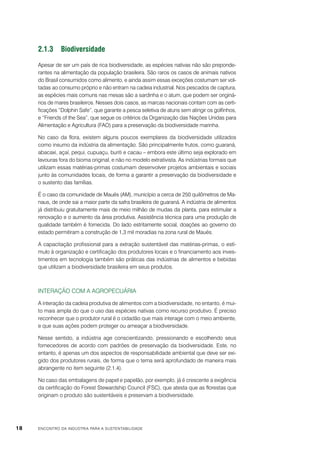 2.1.3	Biodiversidade
Apesar de ser um país de rica biodiversidade, as espécies nativas não são preponderantes na alimentação da população brasileira. São raros os casos de animais nativos
do Brasil consumidos como alimento, e ainda assim essas exceções costumam ser voltadas ao consumo próprio e não entram na cadeia industrial. Nos pescados de captura,
as espécies mais comuns nas mesas são a sardinha e o atum, que podem ser originários de mares brasileiros. Nesses dois casos, as marcas nacionais contam com as certificações “Dolphin Safe”, que garante a pesca seletiva de atuns sem atingir os golfinhos,
e “Friends of the Sea”, que segue os critérios da Organização das Nações Unidas para
Alimentação e Agricultura (FAO) para a preservação da biodiversidade marinha.
No caso da flora, existem alguns poucos exemplares da biodiversidade utilizados
como insumo da indústria da alimentação. São principalmente frutos, como guaraná,
abacaxi, açaí, pequi, cupuaçu, buriti e cacau – embora este último seja explorado em
lavouras fora do bioma original, e não no modelo extrativista. As indústrias formais que
utilizam essas matérias-primas costumam desenvolver projetos ambientais e sociais
junto às comunidades locais, de forma a garantir a preservação da biodiversidade e
o sustento das famílias.
É o caso da comunidade de Maués (AM), município a cerca de 250 quilômetros de Manaus, de onde sai a maior parte da safra brasileira de guaraná. A indústria de alimentos
já distribuiu gratuitamente mais de meio milhão de mudas da planta, para estimular a
renovação e o aumento da área produtiva. Assistência técnica para uma produção de
qualidade também é fornecida. Do lado estritamente social, doações ao governo do
estado permitiram a construção de 1,3 mil moradias na zona rural de Maués.
A capacitação profissional para a extração sustentável das matérias-primas, o estímulo à organização e certificação dos produtores locais e o financiamento aos investimentos em tecnologia também são práticas das indústrias de alimentos e bebidas
que utilizam a biodiversidade brasileira em seus produtos.

Interação com a agropecuária
A interação da cadeia produtiva de alimentos com a biodiversidade, no entanto, é muito mais ampla do que o uso das espécies nativas como recurso produtivo. É preciso
reconhecer que o produtor rural é o cidadão que mais interage com o meio ambiente,
e que suas ações podem proteger ou ameaçar a biodiversidade.
Nesse sentido, a indústria age conscientizando, pressionando e escolhendo seus
fornecedores de acordo com padrões de preservação da biodiversidade. Este, no
entanto, é apenas um dos aspectos de responsabilidade ambiental que deve ser exigido dos produtores rurais, de forma que o tema será aprofundado de maneira mais
abrangente no item seguinte (2.1.4).
No caso das embalagens de papel e papelão, por exemplo, já é crescente a exigência
da certificação do Forest Stewardship Council (FSC), que atesta que as florestas que
originam o produto são sustentáveis e preservam a biodiversidade.

18

ENCONTRO DA INDÚSTRIA PARA A SUSTENTABILIDADE

 