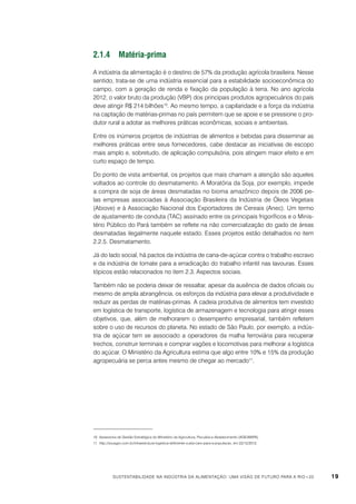2.1.4	Matéria-prima
A indústria da alimentação é o destino de 57% da produção agrícola brasileira. Nesse
sentido, trata-se de uma indústria essencial para a estabilidade socioeconômica do
campo, com a geração de renda e fixação da população à terra. No ano agrícola
2012, o valor bruto da produção (VBP) dos principais produtos agropecuários do país
deve atingir R$ 214 bilhões10. Ao mesmo tempo, a capilaridade e a força da indústria
na captação de matérias-primas no país permitem que se apoie e se pressione o produtor rural a adotar as melhores práticas econômicas, sociais e ambientais.
Entre os inúmeros projetos de indústrias de alimentos e bebidas para disseminar as
melhores práticas entre seus fornecedores, cabe destacar as iniciativas de escopo
mais amplo e, sobretudo, de aplicação compulsória, pois atingem maior efeito e em
curto espaço de tempo.
Do ponto de vista ambiental, os projetos que mais chamam a atenção são aqueles
voltados ao controle do desmatamento. A Moratória da Soja, por exemplo, impede
a compra de soja de áreas desmatadas no bioma amazônico depois de 2006 pelas empresas associadas à Associação Brasileira da Indústria de Óleos Vegetais
(Abiove) e à Associação Nacional dos Exportadores de Cereais (Anec). Um termo
de ajustamento de conduta (TAC) assinado entre os principais frigoríficos e o Ministério Público do Pará também se reflete na não comercialização do gado de áreas
desmatadas ilegalmente naquele estado. Esses projetos estão detalhados no item
2.2.5. Desmatamento.
Já do lado social, há pactos da indústria de cana-de-açúcar contra o trabalho escravo
e da indústria de tomate para a erradicação do trabalho infantil nas lavouras. Esses
tópicos estão relacionados no item 2.3. Aspectos sociais.
Também não se poderia deixar de ressaltar, apesar da ausência de dados oficiais ou
mesmo de ampla abrangência, os esforços da indústria para elevar a produtividade e
reduzir as perdas de matérias-primas. A cadeia produtiva de alimentos tem investido
em logística de transporte, logística de armazenagem e tecnologia para atingir esses
objetivos, que, além de melhorarem o desempenho empresarial, também refletem
sobre o uso de recursos do planeta. No estado de São Paulo, por exemplo, a indústria de açúcar tem se associado a operadores da malha ferroviária para recuperar
trechos, construir terminais e comprar vagões e locomotivas para melhorar a logística
do açúcar. O Ministério da Agricultura estima que algo entre 10% e 15% da produção
agropecuária se perca antes mesmo de chegar ao mercado11.

10	 Assessoria de Gestão Estratégica do Ministério da Agricultura, Pecuária e Abastecimento (AGE/MAPA).
11	 http://souagro.com.br/infraestrutura-logistica-deficiente-custa-caro-para-a-populacao, em 22/12/2012.

Sustentabilidade na indústria da alimentação: uma visão de futuro para a Rio+20

19

 