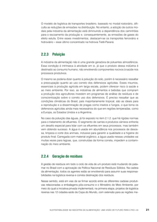 O modelo de logística de transportes brasileiro, baseado no modal rodoviário, dificulta as reduções de emissões na distribuição. No entanto, a adoção de outros modais pela indústria da alimentação está diminuindo a dependência dos caminhões
para o escoamento da produção e, consequentemente, as emissões de gases do
efeito estufa. Entre esses investimentos, destacam-se os transportes ferroviário e
hidroviário – esse último concentrado na hidrovia Tietê-Paraná.

2.2.3	Poluição
A indústria da alimentação não é uma grande geradora de poluentes atmosféricos.
Essa condição é intrínseca à atividade em si, já que o produto dessa indústria é
destinado ao consumo humano, não envolvendo componentes nocivos à saúde nos
processos produtivos.
O mesmo se poderia dizer quanto à poluição do solo, porém é necessário ressaltar
a preocupação quanto ao uso correto dos defensivos agrícolas. Esses insumos,
essenciais à produção agrícola em larga escala, podem oferecer risco à saúde e
ao meio ambiente. Por isso, as indústrias de alimentos e bebidas que compram
a produção dos agricultores investem em programas de análise de resíduos e de
conscientização sobre o correto uso dos defensivos. É preciso ressaltar que as
condições climáticas do Brasil, país majoritariamente tropical, são as ideais para
a reprodução e a disseminação de pragas como insetos e fungos, o que torna os
defensivos agrícolas ainda mais necessários do que em regiões temperadas, como
a Europa, os Estados Unidos e a Argentina.
No caso da poluição das águas, já foi exposto no item 2.1.2. que há rígidas normas
para o tratamento de efluentes. O segmento de carnes e produtos cárneos enfrenta
um desafio especial para lidar com os efluentes em seus processos, mas também
vem obtendo sucesso. A água é usada em abundância nos processos de desossa, limpeza e corte dos animais, inclusive para garantir a qualidade e a higiene do
produto final. Carregada com material orgânico, a água usada nessas unidades vai
muitas vezes para lagoas, que, construídas da forma correta, impedem a contaminação do meio ambiente.

2.2.4	 Geração de resíduos
A gestão de resíduos em todo o ciclo de vida de um produto está mudando de patamar no Brasil com a aprovação da Política Nacional de Resíduos Sólidos. Na cadeia
da alimentação, todos os agentes estão se envolvendo para assumir suas responsabilidades na logística reversa e correta destinação dos resíduos.
Nesse sentido, está em vias de se firmar acordo entre as diferentes cadeias produtivas relacionadas a embalagens pós-consumo e o Ministério do Meio Ambiente, por
meio do qual a iniciativa privada implementará, na primeira etapa, projetos de logística
reversa nas 12 cidades-sede da Copa do Mundo, com extensão para as regiões me-

Sustentabilidade na indústria da alimentação: uma visão de futuro para a Rio+20

21

 