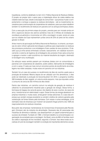 tropolitanas, conforme detalhado no item 3.2.2. Política Nacional de Resíduos Sólidos.
O projeto vai prestar todo o apoio para a implantação eficaz de coleta seletiva nas
cidades-sede da Copa, desde a educação do consumidor – que precisa mudar o comportamento e começar a separar os resíduos domiciliares – até os investimentos necessários para a estruturação de cooperativas de catadores, para que estas trabalhem
também no recolhimento de resíduos em parceria com os serviços de limpeza urbana.
Com a execução da primeira etapa do projeto, prevista para ser iniciada ainda em
2012, espera-se desviar dos aterros sanitários mais de 2 milhões de toneladas de
recicláveis anualmente e incrementar em 34% a reciclagem no país, tendo em vista
que as cidades da Copa representam juntas cerca de 22% do peso de lixo urbano
gerado no Brasil.
Antes mesmo da aprovação da Política Nacional de Resíduos, no entanto, as empresas do setor vinham aplicando tecnologias e políticas para reaproveitar os resíduos
dos processos produtivos e as embalagens finais usadas de seus produtos. O desafio que já vinha sendo enfrentado consiste, basicamente, em viabilizar economicamente o sistema de logística de embalagens dos produtos finais (pós-consumo)
e agregar e manter o valor econômico do material resultante da triagem, destinado
à reciclagem e/ou reutilização.
Os esforços nesse sentido passam por iniciativas diretas com os consumidores e
parcerias com cooperativas de catadores, poder público, fabricantes de embalagens
e com o varejo. É cada vez mais comum encontrar pontos de recolhimento de embalagens nas redes varejistas, muitas vezes em parceria com as indústrias.
Também há um caso de sucesso no recolhimento de óleo de cozinha usado para a
produção de biodiesel. Mesmo depois de ser utilizado com fins alimentícios, o óleo
pode ser destinado à produção do biocombustível. Em 2010, o programa recolheu
260 toneladas de óleo vegetal, um volume ainda pequeno, mas que equivale a evitar
o consumo de cerca de 250 mil litros de óleo diesel.
Dentro das indústrias, um caminho comum na redução da geração de resíduos é
utilizá-los no processamento industrial para a geração de energia. Dessa forma, a
biomassa do bagaço da cana-de-açúcar, dos dejetos de aves e suínos, da casca de
arroz, transforma-se em eletricidade e vapor. Essas formas de energia abastecem as
próprias indústrias e, muitas vezes, ainda geram rendas adicionais. É o caso das empresas que vendem energia excedente ou vendem créditos de carbono gerados pela
substituição de fontes fósseis pela biomassa. Com essas e outras estratégias, já há
exemplos reais de empresas que mostram ser possível chegar próximo dos 100% de
reaproveitamento de resíduos industriais.
Boa parte das empresas mantenedoras do Compromisso Empresarial pela Reciclagem (Cempre) são da indústria da alimentação. Dezesseis das 40 associadas são
indústrias de alimentos e bebidas, que desempenham um papel fundamental para o
sucesso da entidade. Fundado em 1992, o Cempre trabalha na conscientização e organização da sociedade para a reciclagem. No Brasil, cerca de 800 mil famílias vivem
da coleta e separação de lixo reciclável, segundo o Cempre. Isso eleva todas as iniciativas em prol da reciclagem também à condição de importantes elementos sociais.

22

ENCONTRO DA INDÚSTRIA PARA A SUSTENTABILIDADE

 