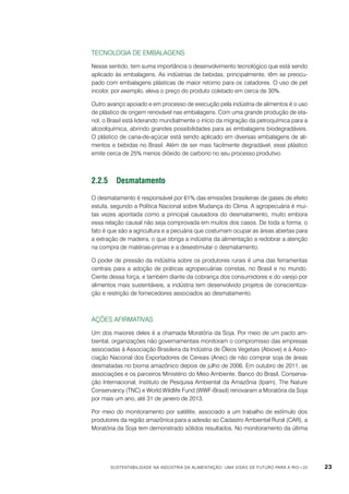 Tecnologia de embalagens
Nesse sentido, tem suma importância o desenvolvimento tecnológico que está sendo
aplicado às embalagens. As indústrias de bebidas, principalmente, têm se preocupado com embalagens plásticas de maior retorno para os catadores. O uso de pet
incolor, por exemplo, eleva o preço do produto coletado em cerca de 30%.
Outro avanço apoiado e em processo de execução pela indústria de alimentos é o uso
de plástico de origem renovável nas embalagens. Com uma grande produção de etanol, o Brasil está liderando mundialmente o início da migração da petroquímica para a
alcoolquímica, abrindo grandes possibilidades para as embalagens biodegradáveis.
O plástico de cana-de-açúcar está sendo aplicado em diversas embalagens de alimentos e bebidas no Brasil. Além de ser mais facilmente degradável, esse plástico
emite cerca de 25% menos dióxido de carbono no seu processo produtivo.

2.2.5	Desmatamento
O desmatamento é responsável por 61% das emissões brasileiras de gases de efeito
estufa, segundo a Política Nacional sobre Mudança do Clima. A agropecuária é muitas vezes apontada como a principal causadora do desmatamento, muito embora
essa relação causal não seja comprovada em muitos dos casos. De toda a forma, o
fato é que são a agricultura e a pecuária que costumam ocupar as áreas abertas para
a extração de madeira, o que obriga a indústria da alimentação a redobrar a atenção
na compra de matérias-primas e a desestimular o desmatamento.
O poder de pressão da indústria sobre os produtores rurais é uma das ferramentas
centrais para a adoção de práticas agropecuárias corretas, no Brasil e no mundo.
Ciente dessa força, e também diante da cobrança dos consumidores e do varejo por
alimentos mais sustentáveis, a indústria tem desenvolvido projetos de conscientização e restrição de fornecedores associados ao desmatamento.

Ações afirmativas
Um dos maiores deles é a chamada Moratória da Soja. Por meio de um pacto ambiental, organizações não governamentais monitoram o compromisso das empresas
associadas à Associação Brasileira da Indústria de Óleos Vegetais (Abiove) e à Associação Nacional dos Exportadores de Cereais (Anec) de não comprar soja de áreas
desmatadas no bioma amazônico depois de julho de 2006. Em outubro de 2011, as
associações e os parceiros Ministério do Meio Ambiente, Banco do Brasil, Conservação Internacional, Instituto de Pesquisa Ambiental da Amazônia (Ipam), The Nature
Conservancy (TNC) e World Wildlife Fund (WWF-Brasil) renovaram a Moratória da Soja
por mais um ano, até 31 de janeiro de 2013.
Por meio do monitoramento por satélite, associado a um trabalho de estímulo dos
produtores da região amazônica para a adesão ao Cadastro Ambiental Rural (CAR), a
Moratória da Soja tem demonstrado sólidos resultados. No monitoramento da última

Sustentabilidade na indústria da alimentação: uma visão de futuro para a Rio+20

23

 
