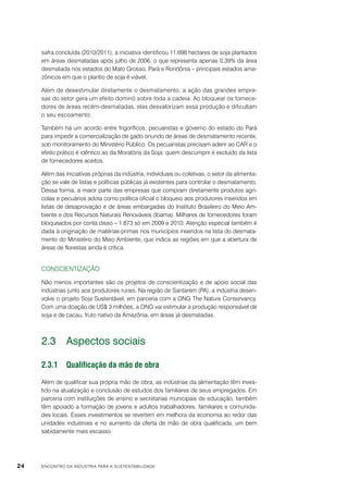 safra concluída (2010/2011), a iniciativa identificou 11.698 hectares de soja plantados
em áreas desmatadas após julho de 2006, o que representa apenas 0,39% da área
desmatada nos estados do Mato Grosso, Pará e Rondônia – principais estados amazônicos em que o plantio de soja é viável.
Além de desestimular diretamente o desmatamento, a ação das grandes empresas do setor gera um efeito dominó sobre toda a cadeia. Ao bloquear os fornecedores de áreas recém-desmatadas, elas desvalorizam essa produção e dificultam
o seu escoamento.
Também há um acordo entre frigoríficos, pecuaristas e governo do estado do Pará
para impedir a comercialização de gado oriundo de áreas de desmatamento recente,
sob monitoramento do Ministério Público. Os pecuaristas precisam aderir ao CAR e o
efeito prático é idêntico ao da Moratória da Soja: quem descumprir é excluído da lista
de fornecedores aceitos.
Além das iniciativas próprias da indústria, individuais ou coletivas, o setor da alimentação se vale de listas e políticas públicas já existentes para controlar o desmatamento.
Dessa forma, a maior parte das empresas que compram diretamente produtos agrícolas e pecuários adota como política oficial o bloqueio aos produtores inseridos em
listas de desaprovação e de áreas embargadas do Instituto Brasileiro do Meio Ambiente e dos Recursos Naturais Renováveis (Ibama). Milhares de fornecedores foram
bloqueados por conta disso – 1.873 só em 2009 e 2010. Atenção especial também é
dada à originação de matérias-primas nos municípios inseridos na lista do desmatamento do Ministério do Meio Ambiente, que indica as regiões em que a abertura de
áreas de florestas ainda é crítica.

Conscientização
Não menos importantes são os projetos de conscientização e de apoio social das
indústrias junto aos produtores rurais. Na região de Santarém (PA), a indústria desenvolve o projeto Soja Sustentável, em parceria com a ONG The Nature Conservancy.
Com uma doação de US$ 3 milhões, a ONG vai estimular a produção responsável de
soja e de cacau, fruto nativo da Amazônia, em áreas já desmatadas.

2.3	 Aspectos sociais
2.3.1	 Qualificação da mão de obra
Além de qualificar sua própria mão de obra, as indústrias da alimentação têm investido na atualização e conclusão de estudos dos familiares de seus empregados. Em
parceria com instituições de ensino e secretarias municipais de educação, também
têm apoiado a formação de jovens e adultos trabalhadores, familiares e comunidades locais. Esses investimentos se revertem em melhora da economia ao redor das
unidades industriais e no aumento da oferta de mão de obra qualificada, um bem
sabidamente mais escasso.

24

ENCONTRO DA INDÚSTRIA PARA A SUSTENTABILIDADE

 