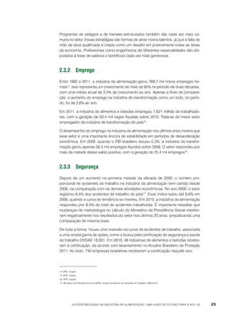 Programas de estágios e de trainees estruturados também são cada vez mais comuns no setor. Essas estratégias são formas de atrair novos talentos, já que a falta de
mão de obra qualificada é citada como um desafio em praticamente todas as áreas
da economia. Profissionais como engenheiros de diferentes especialidades são disputados à base de salários e benefícios cada vez mais generosos.

2.3.2	Emprego
Entre 1992 e 2011, a indústria da alimentação gerou 769,7 mil novos empregos formais14. Isso representa um crescimento de mais de 90% no período de duas décadas,
com uma média anual de 3,3% de crescimento ao ano. Apenas a título de comparação, o aumento do emprego na indústria de transformação como um todo, no período, foi de 2,6% ao ano.
Em 2011, a indústria de alimentos e bebidas empregou 1,621 milhão de trabalhadores, com a geração de 93,4 mil vagas líquidas sobre 2010. Trata-se do maior setor
empregador da indústria de transformação do país15.
O desempenho do emprego na indústria da alimentação nos últimos anos mostra que
esse setor é uma importante âncora de estabilidade em períodos de desaceleração
econômica. Em 2009, quando o PIB brasileiro recuou 0,3%, a indústria da transformação gerou apenas 50,3 mil empregos líquidos sobre 2008. O setor respondeu por
mais da metade desse saldo positivo, com a geração de 25,4 mil empregos16.

2.3.3	Segurança
Depois de um aumento na primeira metade da década de 2000, o número proporcional de acidentes de trabalho na indústria da alimentação vem caindo desde
2006, na comparação com as demais atividades econômicas. No ano 2000, o setor
registrou 6,4% dos acidentes de trabalho do país17. Esse índice subiu até 9,6% em
2006, quando a curva de tendência se inverteu. Em 2010, a indústria da alimentação
respondeu por 8,5% do total de acidentes trabalhistas. É importante ressaltar que
mudanças de metodologia no cálculo do Ministério da Previdência Social interferiram negativamente nos resultados do setor nos últimos 20 anos, prejudicando uma
comparação de mesma base.
De toda a forma, houve uma inversão na curva de acidentes de trabalho, associada
a uma ampla gama de ações, como a busca pela certificação de segurança e saúde
do trabalho OHSAS 18.001. Em 2010, 48 indústrias de alimentos e bebidas receberam a certificação, de acordo com levantamento no Anuário Brasileiro de Proteção
2011. Ao todo, 740 empresas brasileiras receberam a certificação naquele ano.

14	 MTE, Caged.
15	 MTE, Caged.
16	 MTE, Caged.
17	 Ministério da Previdência Social (MPS), Anuário Estatístico de Acidentes de Trabalho, 2000-2010.

Sustentabilidade na indústria da alimentação: uma visão de futuro para a Rio+20

25

 