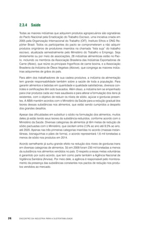 2.3.4	Saúde
Todas as maiores indústrias que adquirem produtos agropecuários são signatárias
do Pacto Nacional pela Erradicação do Trabalho Escravo, uma iniciativa criada em
2005 pela Organização Internacional do Trabalho (OIT), Instituto Ethos e ONG Repórter Brasil. Todos os participantes do pacto se comprometeram a não adquirir
produtos originários de produtores inseridos na chamada “lista suja” do trabalho
escravo, atualizada semestralmente pelo Ministério do Trabalho e Emprego. Seja
diretamente ou por meio de associações, 28 indústrias alimentícias estão no Pacto, incluindo os membros da Associação Brasileira das Indústrias Exportadoras de
Carne (Abiec), que reúne os principais frigoríficos de carne bovina, e a Associação
Brasileira da Indústria de Óleos Vegetais (Abiove), que congrega as maiores indústrias adquirentes de grãos do país.
Para além dos trabalhadores de sua cadeia produtiva, a indústria da alimentação
tem grande responsabilidade também sobre a saúde de toda a população. Para
garantir alimentos e bebidas em quantidade e qualidade satisfatórias, diversos controles e certificações têm sido buscados. Além disso, a indústria tem se empenhado
para criar produtos cada vez mais saudáveis e para alterar a formulação dos itens já
existentes, com o objetivo de reduzir os níveis de sódio, açúcar e gorduras presentes. A ABIA mantém acordos com o Ministério da Saúde para a redução gradual dos
teores dessas substâncias nos alimentos, que estão sendo cumpridos a despeito
dos grandes desafios.
Apesar das dificuldades em substituir o sódio na formulação dos alimentos, muitos
deles já estão tendo seus teores da substância reduzidos, conforme acordo com o
Ministério da Saúde. Diversas categorias de alimentos já têm metas de redução de
sódio pactuadas com o Ministério, que oscilam entre 2,5% ao ano até 9,5% ao ano,
até 2020. Apenas nas três primeiras categorias inseridas no acordo (massas instantâneas, bisnaguinhas e pães de forma), o acordo representará 1,6 mil toneladas a
menos de sódio nos produtos em 2014.
Acordo semelhante já surtiu grande efeito na redução dos níveis de gorduras trans
em diversas categorias de alimentos. Só em 2009 foram 230 mil toneladas a menos
da substância nos alimentos vendidos no país. O respeito a essas metas voluntárias
é garantido por outro acordo, que tem como parte também a Agência Nacional de
Vigilância Sanitária (Anvisa). Por meio dele, a agência é responsável pelo monitoramento da presença das substâncias constantes nos pactos de redução nos produtos vendidos ao mercado.

26

ENCONTRO DA INDÚSTRIA PARA A SUSTENTABILIDADE

 