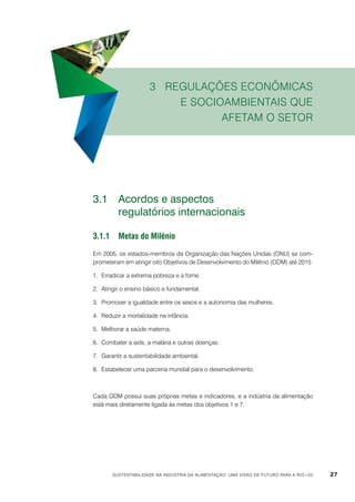 3 Regulações econômicas
e socioambientais que
afetam o setor

3.1	 Acordos e aspectos
	
regulatórios internacionais
3.1.1	Metas do Milênio
Em 2005, os estados-membros da Organização das Nações Unidas (ONU) se comprometeram em atingir oito Objetivos de Desenvolvimento do Milênio (ODM) até 2015:
1.	 Erradicar a extrema pobreza e a fome.
2.	 Atingir o ensino básico e fundamental.
3.	 Promover a igualdade entre os sexos e a autonomia das mulheres.
4.	 Reduzir a mortalidade na infância.
5.	 Melhorar a saúde materna.
6.	 Combater a aids, a malária e outras doenças.
7.	 Garantir a sustentabilidade ambiental.
8.	 Estabelecer uma parceria mundial para o desenvolvimento.

Cada ODM possui suas próprias metas e indicadores, e a indústria da alimentação
está mais diretamente ligada às metas dos objetivos 1 e 7.

Sustentabilidade na indústria da alimentação: uma visão de futuro para a Rio+20

27

 