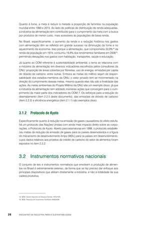Quanto à fome, a meta é reduzir à metade a proporção de famintos na população
mundial entre 1990 e 2015. Ao lado de políticas de distribuição de renda adequadas,
a indústria da alimentação tem contribuído para o cumprimento da meta com a busca
por produtos de menor custo, mais acessíveis às populações de baixa renda.
No Brasil, especificamente, o aumento da renda e a redução histórica nos gastos
com alimentação têm se refletido em grande sucesso na diminuição da fome e no
aquecimento da economia. Isso porque a alimentação, que comprometia 33,9%18 da
renda da população em 1974, consumiu 19,8% dos rendimentos familiares em 200819,
permitindo elevações nos gastos com habitação, transportes, saúde e educação.
Já quanto ao ODM referente à sustentabilidade ambiental, o tema se relaciona com
a indústria da alimentação em diversos indicadores escolhidos pelos consultores da
ONU: proporção de áreas cobertas por florestas, uso de energia, emissões per capita
de dióxido de carbono, entre outras. Embora as metas do milênio sejam de responsabilidade dos estados-membros da ONU, o setor privado tem se movimentado na
direção do cumprimento dessas metas, mesmo quando elas não são a finalidade das
ações. As metas ambientais do Projeto Milênio da ONU são um exemplo disso, já que
a indústria da alimentação tem adotado inúmeras ações que convergem para o cumprimento da maior parte dos indicadores do ODM 7. Os esforços para a redução do
desmatamento (item 2.2.5 deste documento), das emissões de dióxido de carbono
(item 2.2.2) e eficiência energética (item 2.1.1) são exemplos disso.

3.1.2	 Protocolo de Kyoto
Especificamente quanto à redução na emissão de gases causadores do efeito estufa,
há um protocolo das Nações Unidas com ainda mais impacto direto sobre as corporações, o Protocolo de Kyoto. Aberto para assinaturas em 1998, o protocolo estabeleceu metas de redução de emissão de gases para os países desenvolvidos e a figura
do mecanismo de desenvolvimento limpo (MDL) para os países em desenvolvimento,
cujos dados relativos aos projetos de crédito de carbono do setor de alimentos foram
expostos no item 2.2.2.

3.2	 Instrumentos normativos nacionais
O conjunto de leis e instrumentos normativos que envolvem a produção de alimentos no Brasil é extremamente extenso, de forma que se faz preciso dar enfoque aos
principais dispositivos que afetam diretamente a indústria, e não a totalidade da sua
cadeia produtiva.

18	 IBGE, Estudo Nacional da Despesa Familiar 1974/1975.
19	 IBGE, Pesquisa de Orçamentos Familiares 2008/2009.

28

ENCONTRO DA INDÚSTRIA PARA A SUSTENTABILIDADE

 