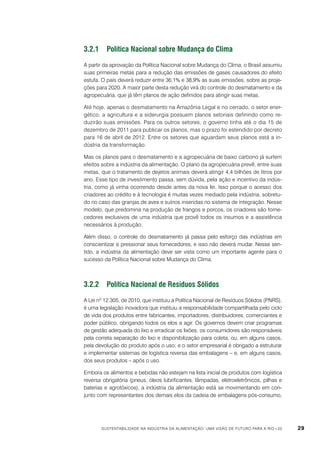 3.2.1	 Política Nacional sobre Mudança do Clima
A partir da aprovação da Política Nacional sobre Mudança do Clima, o Brasil assumiu
suas primeiras metas para a redução das emissões de gases causadores do efeito
estufa. O país deverá reduzir entre 36,1% e 38,9% as suas emissões, sobre as projeções para 2020. A maior parte desta redução virá do controle do desmatamento e da
agropecuária, que já têm planos de ação definidos para atingir suas metas.
Até hoje, apenas o desmatamento na Amazônia Legal e no cerrado, o setor energético, a agricultura e a siderurgia possuem planos setoriais definindo como reduzirão suas emissões. Para os outros setores, o governo tinha até o dia 15 de
dezembro de 2011 para publicar os planos, mas o prazo foi estendido por decreto
para 16 de abril de 2012. Entre os setores que aguardam seus planos está a indústria da transformação.
Mas os planos para o desmatamento e a agropecuária de baixo carbono já surtem
efeitos sobre a indústria da alimentação. O plano da agropecuária prevê, entre suas
metas, que o tratamento de dejetos animais deverá atingir 4,4 bilhões de litros por
ano. Esse tipo de investimento passa, sem dúvida, pela ação e incentivo da indústria, como já vinha ocorrendo desde antes da nova lei. Isso porque o acesso dos
criadores ao crédito e à tecnologia é muitas vezes mediado pela indústria, sobretudo no caso das granjas de aves e suínos inseridas no sistema de integração. Nesse
modelo, que predomina na produção de frangos e porcos, os criadores são fornecedores exclusivos de uma indústria que provê todos os insumos e a assistência
necessários à produção.
Além disso, o controle do desmatamento já passa pelo esforço das indústrias em
conscientizar e pressionar seus fornecedores, e isso não deverá mudar. Nesse sentido, a indústria da alimentação deve ser vista como um importante agente para o
sucesso da Política Nacional sobre Mudança do Clima.

3.2.2	 Política Nacional de Resíduos Sólidos
A Lei nº 12.305, de 2010, que instituiu a Política Nacional de Resíduos Sólidos (PNRS),
é uma legislação inovadora que instituiu a responsabilidade compartilhada pelo ciclo
de vida dos produtos entre fabricantes, importadores, distribuidores, comerciantes e
poder público, obrigando todos os elos a agir. Os governos devem criar programas
de gestão adequada do lixo e erradicar os lixões; os consumidores são responsáveis
pela correta separação do lixo e disponibilização para coleta, ou, em alguns casos,
pela devolução do produto após o uso; e o setor empresarial é obrigado a estruturar
e implementar sistemas de logística reversa das embalagens – e, em alguns casos,
dos seus produtos – após o uso.
Embora os alimentos e bebidas não estejam na lista inicial de produtos com logística
reversa obrigatória (pneus, óleos lubrificantes, lâmpadas, eletroeletrônicos, pilhas e
baterias e agrotóxicos), a indústria da alimentação está se movimentando em conjunto com representantes dos demais elos da cadeia de embalagens pós-consumo,

Sustentabilidade na indústria da alimentação: uma visão de futuro para a Rio+20

29

 