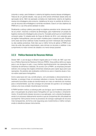 incluindo o varejo, para fortalecer o sistema de logística reversa dessas embalagens.
Trata-se de um grande desafio, mas que já vinha sendo enfrentado desde antes da
aprovação da lei. Além da operação complexa de implementar sistema de logística
reversa de embalagens pós-consumo, trabalha-se há anos no sentido de diminuir o
uso de recursos das embalagens e torná-las recicláveis. Esse é um dos objetivos da
PNRS em si, e já vinha sendo adotado no setor.
Sinalizando o esforço coletivo para atingir os objetivos previstos na lei, diversos setores se uniram, incluindo a indústria da alimentação, para implementar um projeto de
logística reversa de embalagens pós-consumo. O projeto prevê que os investimentos
comecem pelas 12 cidades-sede da Copa do Mundo de 2014, com extensão para
as regiões metropolitanas, para que sejam modelos para o restante do país. Projetos
como esse vão tornar coletivas muitas iniciativas que eram individuais das empresas
ou das cadeias produtivas. Está claro que a melhor forma de aplicar a PNRS é por
meio da união das partes responsáveis, para otimizar os recursos e viabilizar o seu
cumprimento no maior número de cidades e no menor tempo possível.

3.2.3	 Política Nacional de Recursos Hídricos
Desde 1997, o uso da água no Brasil é regido pela Lei nº 9.433, de 1997, que instituiu a Política Nacional de Resíduos Hídricos (PNRH). Essa política define as regras
para o uso da água no país, o que interfere significativamente nas operações das
indústrias de alimentos e bebidas. De acordo com a PNRH, as empresas precisam
solicitar uma outorga dos órgãos ambientais estaduais para captar água para suas
operações. Os pedidos são analisados conforme os usos e impactos atuais e futuros sobre cada bacia hidrográfica.
Como cada bacia tem seu comitê próprio, com prioridades e direcionamentos diferentes, a outorga é hoje um processo nebuloso e moroso. Na prática, esse procedimento burocrático acaba se transformando em mais um elemento de incerteza
para o empreendedor, que não consegue ter precisão de quando e se conseguirá
colocar uma nova unidade industrial para funcionar.
A PNRH também instituiu a cobrança pelo uso da água, que é revertida para proteção e recuperação da própria bacia hidrográfica em que se localiza o empreendimento. O recolhimento desses recursos e sua aplicação, com a devida fiscalização,
ainda é um processo relativamente recente e que as companhias têm dificuldade de
acompanhar. Seria preciso tornar os processos de outorga e aplicação de recursos
mais transparentes, de forma a dar segurança aos investimentos e melhor compreensão à relevância desses instrumentos.

30

ENCONTRO DA INDÚSTRIA PARA A SUSTENTABILIDADE

 