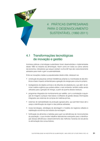 4 Práticas empresariais
para o desenvolvimento
sustentável (1992-2011)

4.1	 Transformações tecnológicas
	
de inovação e gestão
Inúmeras práticas e tecnologias sustentáveis foram desenvolvidas e implementadas
desde 1992 na indústria da alimentação. Assim como em todos os outros setores
da economia, indicadores que sequer existiam na Eco-92 hoje são costumeiramente
adotados para medir e gerir a sustentabilidade.
Entre as inovações criadas ou popularizadas desde então, destacam-se:
•	 construção de pequenas centrais hidrelétricas próprias ou incentivadas de alta eficiência e baixo impacto ambiental para a geração de energia para consumo próprio;
•	 biodigestores de dejetos animais e de efluentes de abatedouros, que além de eliminar matéria orgânica que poderia afetar o meio ambiente, também estão sendo
utilizados para a geração de energia, a partir da queima desses resíduos;
•	 programas integrados de monitoramento por satélite, com a contratação e aquisição de imagens a preços mais baixos e softwares de gestão dessas informações
integrados aos sistemas de compras de matérias-primas;
•	 sistemas de rastreabilidade da produção agropecuária, que permitem levar até o
varejo a identificação da origem e das práticas adotadas;
•	 novas tecnologias, estratégias de abordagem e modelos de negócios voltados à
viabilização econômica da indústria da reciclagem;
•	 fortificação de alimentos e bebidas para suprir as deficiências de micronutrientes
da população, o que envolve trabalhos laboratoriais avançados para a identificação dessas deficiências e desenvolvimento das melhores maneiras de veiculá-los
na alimentação dos consumidores;

Sustentabilidade na indústria da alimentação: uma visão de futuro para a Rio+20

31

 