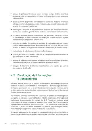 •	 adoção de políticas ambientais e sociais formais e códigos de ética e conduta
pelas empresas, com a devida comunicação continuada dos mesmos para todos
os funcionários;
•	 desenvolvimento de produtos alimentícios mais saudáveis, mediante complexas
alterações de formulação possíveis por meio de inovações nas áreas de desenvolvimento de produtos e ingredientes;
•	 embalagens e máquinas de embalagens mais eficientes, que consomem menos insumos e são recicláveis, gerando menos resíduos e economizando recursos naturais;
•	 popularização das embalagens cartonadas, que aumentam a vida útil dos produtos perecíveis e, assim, viabilizam sua estocagem e distribuição para regiões
isoladas e de pouco potencial agropecuário;
•	 contratos e modelos de negócio na aquisição de matérias-primas que incluem
critérios socioambientais na seleção e precificação dos produtos, além de todo o
aparato tecnológico e de gestão necessário à correta verificação desses critérios;
•	 metodologias de cálculo e controle de emissões de gases;
•	 priorização de veículos de menor consumo de combustíveis e menor emissão de
poluentes para as frotas corporativas;
•	 adoção de caldeiras de alta pressão para a queima de bagaço de cana-de-açúcar,
capazes de gerar energia excedente para venda ao sistema elétrico;
•	 estações de tratamento de efluentes mais eficientes, como aquelas que usam a
tecnologia de ultrafiltração.

4.2	 Divulgação de informações
	
e transparência
Na última década, difundiu-se na indústria da alimentação brasileira a publicação de
relatórios anuais de sustentabilidade. A internet permite a democratização dessas informações, que incluem não só as atividades desenvolvidas pelas empresas, como
também suas metas socioambientais – inclusive as que não foram cumpridas, com as
devidas prestações de contas.
No momento, o mundo corporativo vive a definição de padrões e metodologias de
se reportar as práticas de sustentabilidade. A indústria brasileira da alimentação está
participando desse processo. Um exemplo é o GHG Protocol, um protocolo global
privado para cálculo de emissões de gases do efeito estufa. Das 77 empresas que
inventariaram suas emissões em 2010 no Brasil, 11 são indústrias de alimentos e bebidas – ou 14,3% do total. Esses inventários são públicos, disponíveis pela internet,
norteando empresas parceiras e consumidores nas suas escolhas.
Ainda mais abrangente, o Global Reporting Initiative (GRI) é um modelo padronizado
de divulgação de informações sobre sustentabilidade que facilita a comparação de

32

ENCONTRO DA INDÚSTRIA PARA A SUSTENTABILIDADE

 