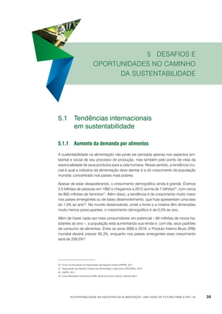 5 Desafios e
oportunidades no caminho
da sustentabilidade

5.1	 Tendências internacionais
	
em sustentabilidade
5.1.1	Aumento da demanda por alimentos
A sustentabilidade na alimentação não pode ser pensada apenas nos aspectos ambiental e social de seu processo de produção, mas também pelo ponto de vista da
essencialidade de seus produtos para a vida humana. Nesse sentido, a tendência crucial à qual a indústria da alimentação deve atentar é a do crescimento da população
mundial, concentrado nos países mais pobres.
Apesar de estar desacelerando, o crescimento demográfico ainda é grande. Éramos
5,5 bilhões de pessoas em 1992 e chegamos a 2012 acima de 7 bilhões20, com cerca
de 800 milhões de famintos21. Além disso, a tendência é de crescimento muito maior
nos países emergentes ou de baixo desenvolvimento, que hoje apresentam uma taxa
de 1,5% ao ano22. No mundo desenvolvido, onde a fome e a miséria têm dimensões
muito menos preocupantes, o crescimento demográfico é de 0,5% ao ano.
Além de haver cada vez mais consumidores em potencial – 80 milhões de novos habitantes ao ano –, a população está aumentando sua renda e, com ela, seus padrões
de consumo de alimentos. Entre os anos 2000 e 2016, o Produto Interno Bruto (PIB)
mundial deverá crescer 95,3%, enquanto nos países emergentes esse crescimento
será de 229,5%23.

20	 Fundo de População da Organização das Nações Unidas (UNFPA), 2011.
21	 Organização das Nações Unidas para Alimentação e Agricultura (FAO/ONU), 2010.
22	 UNFPA, 2011.
23	 Fundo Monetário Internacional (FMI), World Economic Outlook, setembro/2011.

Sustentabilidade na indústria da alimentação: uma visão de futuro para a Rio+20

35

 