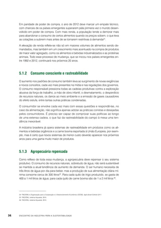 Em paridade de poder de compra, o ano de 2012 deve marcar um empate técnico,
com chances de os países emergentes superarem pela primeira vez o mundo desenvolvido em poder de compra. Com mais renda, a população tende a demorar mais
para abandonar o consumo de certos alimentos quando os preços sobem, o que leva
as cotações a subirem mais antes de se tornarem restritivas à demanda24.
A elevação de renda reflete-se não só em maiores volumes de alimentos sendo demandados, mas também em um crescimento mais acentuado na compra de produtos
de maior valor agregado, como os alimentos e bebidas industrializados e as proteínas
animais. Todo esse processo de mudança, que se iniciou nos países emergentes entre 1992 e 2012, continuará nos próximos 20 anos.

5.1.2	Consumo consciente e rastreabilidade
O aumento nos padrões de consumo também leva ao surgimento de novas exigências
e novos conceitos, cada vez mais presentes na mídia e nas regulações dos governos.
O consumo responsável pressiona todas as cadeias produtivas contra a exploração
abusiva da força de trabalho, a mão de obra infantil, o desmatamento, o desperdício
de recursos naturais, os danos ao meio ambiente e a emissão de gases causadores
do efeito estufa, entre tantas outras práticas condenadas.
O consumidor se envolve cada vez mais com essas questões e respondê-las, no
caso da alimentação, não significa apenas adotar as práticas corretas e desejadas
pelos consumidores. É preciso ser capaz de comprovar suas políticas ao longo
de uma extensa cadeia, o que faz da rastreabilidade do campo à mesa uma tendência inexorável.
A indústria brasileira já opera sistemas de rastreabilidade em produtos como os alimentos e bebidas orgânicos e a carne bovina exportada à União Europeia, por exemplo, mas é certo que novos sistemas de menor custo deverão aparecer nos próximos
anos para uma gama muito maior de produtos.

5.1.3	Agropecuária repensada
Como reflexo de toda essa mudança, a agropecuária deve repensar o seu sistema
produtivo. O consumo de recursos naturais, sobretudo de água, não será sustentável
se mantida a atual tendência de aumento de demanda. O ser humano necessita de
três litros de água por dia para beber, mas a produção de sua alimentação diária mínima consome cerca de 300 litros25. Para cada quilo de trigo produzido, se gasta de
400 a 1 mil litros de água; para cada quilo de carne bovina são de 1 a 2 mil litros 26.

24	 FAO/ONU e Organização para a Cooperação e o Desenvolvimento Econômico (OCDE). Agricultural Outlook 2011.
25	 FAO/ONU, sistema Aquastat, 2010.
26	 FAO/ONU, sistema Aquastat, 2010.

36

ENCONTRO DA INDÚSTRIA PARA A SUSTENTABILIDADE

 