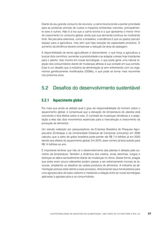 Diante de seu grande consumo de recursos, a carne bovina tende a perder prioridade
para as proteínas animais de custos e impactos ambientais menores, principalmente aves e suínos. Não é à toa que a carne bovina é a que apresenta o menor ritmo
de crescimento no consumo global, ainda que sua demanda continue se mostrando
forte. Na pecuária extensiva, como a brasileira, a tendência é que os pastos percam
espaço para a agricultura, mas sem que haja redução da capacidade produtiva. O
aumento da eficiência deverá compensar a redução de área de pastagem.
A disponibilidade de terras agricultáveis é descendente, o que força a agricultura a
buscar dois caminhos: aumentar a produtividade e se adaptar a áreas hoje impróprias
para o plantio. Isso incorre em novas tecnologias, o que pode gerar uma natural rejeição dos consumidores diante de mudanças alheias à sua vontade em sua comida.
Esse é um desafio que a indústria da alimentação já vem enfrentando com os organismos geneticamente modificados (OGMs), e que pode se tornar mais recorrente
nos próximos anos.

5.2	 Desafios do desenvolvimento sustentável
5.2.1	Aquecimento global
Por mais que ainda se debata qual o grau de responsabilidade do homem sobre o
aquecimento global, é consensual que a elevação de temperatura do planeta está
ocorrendo e terá efeitos sobre a vida. O combate às mudanças climáticas e a adaptação a elas são dois movimentos essenciais para a manutenção e crescimento da
produção de alimentos.
Um estudo realizado por pesquisadores da Empresa Brasileira de Pesquisa Agropecuária (Embrapa) e da Universidade Estadual de Campinas (Unicamp) em 2008
calculou que a safra de grãos brasileira pode perder até R$ 7,4 bilhões já em 2020
devido aos efeitos do aquecimento global. Em 2070, esse número já teria subido para
R$ 14 bilhões ao ano.
É importante lembrar que não só o desenvolvimento das plantas é afetado pelo aumento da temperatura. Também a dinâmica dos insetos, ervas daninhas, fungos e
doenças se altera sensivelmente diante de mudanças no clima. Dessa forma, pragas
que antes eram pouco relevantes podem passar a ser extremamente nocivas às lavouras, ampliando os desafios da cadeia produtiva de alimentos. A indústria da alimentação precisa estar atenta a esse processo, direcionando seus fornecedores para
uma agropecuária de baixo carbono e mediando a relação entre as novas tecnologias
aplicadas à agropecuária e os consumidores.

Sustentabilidade na indústria da alimentação: uma visão de futuro para a Rio+20

37

 