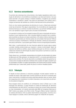 5.2.2	Barreiras socioambientais
O aumento das cobranças dos consumidores e dos órgãos reguladores sobre a produção de alimentos é uma tendência consolidada e que deve permanecer, mas que
pode esconder uma grave ameaça à indústria brasileira. A exigência por produtos
sustentáveis e saudáveis é salutar, mas pode ser aproveitada como artifício para a
criação de barreiras não tarifárias ao comércio internacional de itens alimentícios.
Como um dos maiores exportadores de alimentos do mundo, o Brasil está vulnerável
a este tipo de barreira. Para alguns especialistas, há uma tendência de migração das
barreiras técnicas ao comércio mundial de alimentos, que já foram tarifárias, passaram a ser sanitárias e agora migram para uma base socioambiental.
Um exemplo é a diretiva da Comunidade Europeia (CE) para a importação de biocombustíveis e suas matérias-primas. Sob o louvável objetivo de garantir que a substituição do petróleo se dê para uma base sustentável, a CE adotou critérios restritivos e de
indicadores questionados por diversos países da comunidade internacional. Políticos
e técnicos europeus manifestaram a intenção de estender a diretiva de biocombustíveis para os alimentos, o que poderia gerar efeitos nocivos às exportações brasileiras.
Além disso, o aprofundamento da crise financeira global tem levado alguns países
a ampliar medidas protecionistas que impactam o acesso à alimentação. Sejam de
natureza não tarifária ou tarifária, essas medidas preocupam ao diminuir a competitividade das indústrias da alimentação de países mais pobres e aumentar os custos da
comida em todo o mundo.
Diante desse risco, as entidades representativas da indústria da alimentação dos países
do Mercosul e do Chile assinaram, em dezembro de 2011, um acordo para reafirmar seu
apoio ao livre comércio. Por meio do documento, as entidades cobram dos governos nacionais a livre circulação de alimentos e bebidas entre os países da região e propõem que
as autoridades consultem os órgãos representativos da indústria antes de adotar medidas
protecionistas que, muitas vezes, podem ter pouco ou nenhum resultado positivo.

5.2.3	Tributação
O desafio de levar alimentos à crescente população mundial esbarra também na
questão de preços. Não basta haver comida suficiente se ela não for acessível para
quem mais precisa. A tendência de preços agrícolas elevados deve se manter, diante
da insegurança dos investidores no cenário corporativo e do crescimento da demanda dos países emergentes.
Essa situação coloca em evidência um contrassenso vivido no Brasil, que é a alta
tributação dos alimentos. A carga tributária na cadeia de distribuição de alimentos
industrializados é de 35% (2010), o que eleva os preços da comida e afeta justamente
os mais necessitados. Um estudo submetido pela ABIA ao Congresso Nacional em
2007 mostrou que países como Reino Unido, Portugal e México isentam totalmente
as cadeias alimentícias. Entre os países desenvolvidos pesquisados, encontrou-se a
maior taxação no Canadá, onde os alimentos pagam em média 8% de impostos.

38

ENCONTRO DA INDÚSTRIA PARA A SUSTENTABILIDADE

 