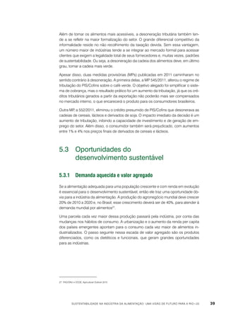 Além de tornar os alimentos mais acessíveis, a desoneração tributária também tende a se refletir na maior formalização do setor. O grande diferencial competitivo da
informalidade reside no não recolhimento da taxação devida. Sem essa vantagem,
um número maior de indústrias tende a se integrar ao mercado formal para acessar
clientes que exigem a legalidade total de seus fornecedores e, muitas vezes, padrões
de sustentabilidade. Ou seja, a desoneração da cadeia dos alimentos deve, em último
grau, tornar a cadeia mais verde.
Apesar disso, duas medidas provisórias (MPs) publicadas em 2011 caminharam no
sentido contrário à desoneração. A primeira delas, a MP 545/2011, alterou o regime de
tributação do PIS/Cofins sobre o café verde. O objetivo alegado foi simplificar o sistema de cobrança, mas o resultado prático foi um aumento da tributação, já que os créditos tributários gerados a partir da exportação não poderão mais ser compensados
no mercado interno, o que encarecerá o produto para os consumidores brasileiros.
Outra MP a 552/2011, eliminou o crédito presumido de PIS/Cofins que desonerava as
,
cadeias de cereais, lácteos e derivados de soja. O impacto imediato da decisão é um
aumento de tributação, inibindo a capacidade de investimento e de geração de emprego do setor. Além disso, o consumidor também será prejudicado, com aumentos
entre 1% e 4% nos preços finais de derivados de cereais e lácteos.

5.3	 Oportunidades do
	
desenvolvimento sustentável
5.3.1	Demanda aquecida e valor agregado
Se a alimentação adequada para uma população crescente e com renda em evolução
é essencial para o desenvolvimento sustentável, então ele traz uma oportunidade óbvia para a indústria da alimentação. A produção do agronegócio mundial deve crescer
20% de 2010 a 2020 e, no Brasil, esse crescimento deverá ser de 40%, para atender à
demanda mundial por alimentos27.
Uma parcela cada vez maior dessa produção passará pela indústria, por conta das
mudanças nos hábitos de consumo. A urbanização e o aumento da renda per capita
dos países emergentes apontam para o consumo cada vez maior de alimentos industrializados. O passo seguinte nessa escada de valor agregado são os produtos
diferenciados, como os dietéticos e funcionais, que geram grandes oportunidades
para as indústrias.

27	 FAO/ONU e OCDE, Agricultural Outlook 2010.

Sustentabilidade na indústria da alimentação: uma visão de futuro para a Rio+20

39

 