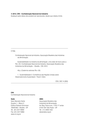 © 2012. CNI – Confederação Nacional da Indústria
Qualquer parte desta obra poderá ser reproduzida, desde que citada a fonte.

C748s
		 Confederação Nacional da Indústria. Associação Brasileira das Indústrias
			da Alimentação.
			Sustentabilidade na indústria da alimentação: uma visão de futuro para a
		Rio+20 / Confederação Nacional da Indústria. Associação Brasileira das
		Indústrias da Alimentação. – Brasília : CNI, 2012.
			

40 p. (Cadernos setoriais Rio+20)

			 1.	Sustentabilidade 2. Conferência das Nações Unidas sobre
		Desenvolvimento Sustentável I. Título II. Série
CDU: 502.14 (063)

CNI
Confederação Nacional da Indústria
Sede
Setor Bancário Norte
Quadra 1 – Bloco C
Edifício Roberto Simonsen
70040-903 – Brasília – DF
Tel.: (61) 3317-9000
Fax: (61) 3317-9994
www.cni.org.br

ABIA
Associação Brasileira das
Indústrias da Alimentação
Av. Brig. Faria Lima, 1.478 11º andar
01451-001 São Paulo – SP
Tel.: (11) 3030-1353
abia@abia.org.br

 