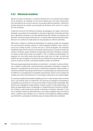 5.3.2	Diferenciais brasileiros
Apesar de todos os desafios, a indústria brasileira tem uma grande oportunidade
de se beneficiar da migração da economia global para uma base sustentável.
Com abundância de recursos naturais e terras agricultáveis já abertas, o Brasil tem
grande potencial de ampliar sua produção de alimentos sem incorrer em danos
ao meio ambiente.
O país tem cerca de 140 milhões de hectares de pastagens com algum nível de degradação, que podem ser recuperadas ou dar lugar à agricultura. Essa área permitiria
que a agricultura dobrasse a sua área plantada atual (90 milhões de hectares) sem
derrubar uma árvore sequer. Esse deve ser um grande diferencial dos alimentos brasileiros em um comércio mundial cada vez mais pautado por critérios ambientais.
Além disso, o Brasil e a indústria da alimentação, em especial, podem ter vantagens
em uma economia de baixo carbono. A matriz energética brasileira é bem mais limpa do que a média mundial, o que faz com que o “ponto de largada” das empresas
brasileiras esteja à frente de seus concorrentes internacionais no quesito emissões de
carbono. No Brasil, quase metade da energia total é de fontes renováveis, enquanto
na média mundial essas fontes não chegam a 15%. A indústria da alimentação, em
especial, tem uma matriz ainda mais limpa que o país como um todo, no qual mais
de 90% da matriz energética é renovável. Se as emissões forem precificadas de forma
justa no comércio mundial, os produtos brasileiros podem se beneficiar.
Para que essas perspectivas favoráveis se concretizem, no entanto, é preciso influenciar o debate mundial sobre o desenvolvimento sustentável, impedindo a criação de
barreiras e considerando de forma justa os diferenciais brasileiros. Nesse sentido, a
relevância do Brasil na produção de alimentos e na preservação da natureza precisam
se refletir em um protagonismo nos debates internacionais. Esta é a única maneira de
impedir que o tema se transforme em uma ameaça e deixe de ser uma oportunidade.
É crucial que a diplomacia brasileira trabalhe junto com o setor privado neste momento
único, cujo símbolo maior é a própria Rio+20, para que as vantagens comparativas e
competitivas que já temos em uma economia verde e inclusiva sejam valorizadas. Não
podemos ser subjugados nesses debates, quando o próprio mundo desenvolvido, na
figura da Organização para a Cooperação e o Desenvolvimento Econômico (OCDE),
vê no Brasil o maior potencial de atender à demanda mundial por alimentos. E isso
com a redução contínua do desmatamento e uma matriz energética limpa. Da mesma
forma, o governo deve trabalhar com a indústria na formulação de políticas públicas
que direcionem a produção de alimentos para uma base ainda mais sustentável.

40

ENCONTRO DA INDÚSTRIA PARA A SUSTENTABILIDADE

 