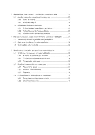 3	Regulações econômicas e socioambientais que afetam o setor ......................... 27
3.1	Acordos e aspectos regulatórios internacionais ......................................... 27
3.1.1	Metas do Milênio ............................................................................. 27
3.1.2	Protocolo de Kyoto .......................................................................... 28
3.2	Instrumentos normativos nacionais ............................................................. 28
3.2.1	Política Nacional sobre Mudança do Clima .................................... 29
3.2.2	Política Nacional de Resíduos Sólidos ............................................ 29
3.2.3	Política Nacional de Recursos Hídricos .......................................... 30
4 Práticas empresariais para o desenvolvimento sustentável (1992-2011) ............. 31
4.1	Transformações tecnológicas de inovação e gestão .................................. 31
4.2	Divulgação de informações e transparência ............................................... 32
4.3	 Certificação e autorregulação ...................................................................... 33
5	Desafios e oportunidades no caminho da sustentabilidade ................................ 35
5.1	Tendências internacionais em sustentabilidade .......................................... 35
5.1.1	Aumento da demanda por alimentos ............................................. 35
5.1.2	

Consumo consciente e rastreabilidade .......................................... 36

5.1.3	Agropecuária repensada ................................................................. 36
5.2	Desafios do desenvolvimento sustentável .................................................. 37
5.2.1	Aquecimento global ........................................................................ 37
5.2.2	Barreiras socioambientais ............................................................... 38
5.2.3	Tributação ........................................................................................ 38
5.3	Oportunidades do desenvolvimento sustentável ........................................ 39
5.3.1	Demanda aquecida e valor agregado ............................................ 39
5.3.2	Diferenciais brasileiros .................................................................... 40

 