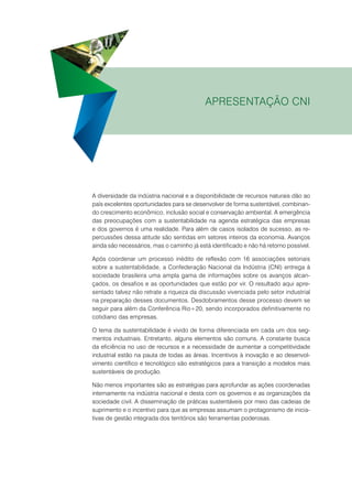 Apresentação CNI

A diversidade da indústria nacional e a disponibilidade de recursos naturais dão ao
país excelentes oportunidades para se desenvolver de forma sustentável, combinando crescimento econômico, inclusão social e conservação ambiental. A emergência
das preocupações com a sustentabilidade na agenda estratégica das empresas
e dos governos é uma realidade. Para além de casos isolados de sucesso, as repercussões dessa atitude são sentidas em setores inteiros da economia. Avanços
ainda são necessários, mas o caminho já está identificado e não há retorno possível.
Após coordenar um processo inédito de reflexão com 16 associações setoriais
sobre a sustentabilidade, a Confederação Nacional da Indústria (CNI) entrega à
sociedade brasileira uma ampla gama de informações sobre os avanços alcançados, os desafios e as oportunidades que estão por vir. O resultado aqui apresentado talvez não retrate a riqueza da discussão vivenciada pelo setor industrial
na preparação desses documentos. Desdobramentos desse processo devem se
seguir para além da Conferência Rio+20, sendo incorporados definitivamente no
cotidiano das empresas.
O tema da sustentabilidade é vivido de forma diferenciada em cada um dos segmentos industriais. Entretanto, alguns elementos são comuns. A constante busca
da eficiência no uso de recursos e a necessidade de aumentar a competitividade
industrial estão na pauta de todas as áreas. Incentivos à inovação e ao desenvolvimento científico e tecnológico são estratégicos para a transição a modelos mais
sustentáveis de produção.
Não menos importantes são as estratégias para aprofundar as ações coordenadas
internamente na indústria nacional e desta com os governos e as organizações da
sociedade civil. A disseminação de práticas sustentáveis por meio das cadeias de
suprimento e o incentivo para que as empresas assumam o protagonismo de iniciativas de gestão integrada dos territórios são ferramentas poderosas.

 