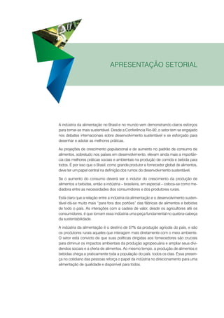 Apresentação setorial

A indústria da alimentação no Brasil e no mundo vem demonstrando claros esforços
para tornar-se mais sustentável. Desde a Conferência Rio-92, o setor tem se engajado
nos debates internacionais sobre desenvolvimento sustentável e se esforçado para
desenhar e adotar as melhores práticas.
As projeções de crescimento populacional e de aumento no padrão de consumo de
alimentos, sobretudo nos países em desenvolvimento, elevam ainda mais a importância das melhores práticas sociais e ambientais na produção de comida e bebida para
todos. É por isso que o Brasil, como grande produtor e fornecedor global de alimentos,
deve ter um papel central na definição dos rumos do desenvolvimento sustentável.
Se o aumento do consumo deverá ser o indutor do crescimento da produção de
alimentos e bebidas, então a indústria – brasileira, em especial – coloca-se como mediadora entre as necessidades dos consumidores e dos produtores rurais.
Está claro que a relação entre a indústria da alimentação e o desenvolvimento sustentável dá-se muito mais “para fora dos portões” das fábricas de alimentos e bebidas
de todo o país. As interações com a cadeia de valor, desde os agricultores até os
consumidores, é que tornam essa indústria uma peça fundamental no quebra-cabeça
da sustentabilidade.
A indústria da alimentação é o destino de 57% da produção agrícola do país, e são
os produtores rurais aqueles que interagem mais diretamente com o meio ambiente.
O setor está convicto de que suas políticas dirigidas aos fornecedores são cruciais
para diminuir os impactos ambientais da produção agropecuária e ampliar seus dividendos sociais e a oferta de alimentos. Ao mesmo tempo, a produção de alimentos e
bebidas chega a praticamente toda a população do país, todos os dias. Essa presença no cotidiano das pessoas reforça o papel da indústria no direcionamento para uma
alimentação de qualidade e disponível para todos.

 