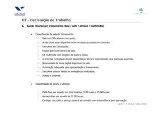 DT - Declaração de Trabalho
1.   Alocar recursos p/ treinamento (Sala / café / almoço / multimídia)


            Especificação da sala de treinamento:
              •   Sala com 50 cadeiras com apoio;
              •   A sala deve estar disponível entre as datas acordadas em contrato;
              •   Sala deve ser climatizada;
              •   Espaço para café dentro da sala;
              •   Kit multimídia com projetor de áudio e vídeo;
              •   A empresa contratada deverá disponibilizar técnico especializado para eventuais suportes;
              •   Necessidade de lousa digital disponível na sala;
              •   Iluminação adequada para apresentação e treinamento;
              •   Sala deve possuir saídas de emergência sinalizadas;
              •   Acesso a Internet.


            Especificação do lanche e almoço:


              •   Café deve ser servido em dois horários: 9:30 horas e 15:00 horas;
              •   Almoço deve ser servido as 12:00 horas;
              •   Cardápio dos cafés e almoço deverá ser enviado com antecedência para aprovação.
                                                                                           CLIENTE PARA TODA VIDA
 
