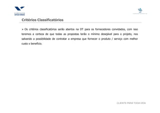 Critérios Classificatórios

  Os critérios classificatórios serão abertos na DT para os fornecedores convidados, com isso
teremos a certeza de que todas as propostas terão o mínimo desejável para o projeto, nos
salvando a possibilidade de contratar a empresa que fornecer o produto / serviço com melhor
custo x benefício.




                                                                            CLIENTE PARA TODA VIDA
 