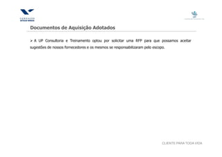 Documentos de Aquisição Adotados

  A UP Consultoria e Treinamento optou por solicitar uma RFP para que possamos aceitar
sugestões de nossos fornecedores e os mesmos se responsabilizaram pelo escopo.




                                                                            CLIENTE PARA TODA VIDA
 