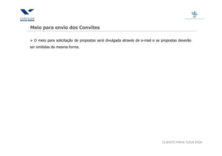 Meio para envio dos Convites

  O meio para solicitação de propostas será divulgada através de e-mail e as propostas deverão
ser emitidas da mesma forma.




                                                                            CLIENTE PARA TODA VIDA
 