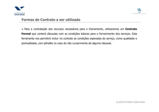 Formas de Contrato a ser utilizado

  Para a contratação dos recursos necessários para o treinamento, utilizaremos um Contrato
Formal que conterá cláusulas com as condições básicas para o fornecimento dos serviços. Esta
ferramenta nos permitirá incluir no contrato as condições esperadas do serviço, como qualidade e
pontualidade, com pênaltis no caso do não cumprimento de alguma cláusula.




                                                                              CLIENTE PARA TODA VIDA
 