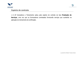 Espécie de contrato

  A UP Consultoria e Treinamento optou pela espécie de contrato do tipo Prestação de
Serviços, uma vez que os fornecedores contratados fornecerão serviços que auxiliarão na
aplicação do treinamento de certificação.




                                                                       CLIENTE PARA TODA VIDA
 