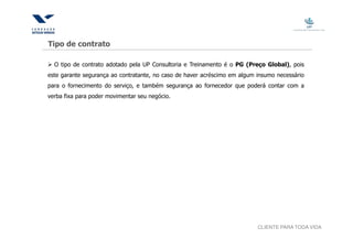 Tipo de contrato

  O tipo de contrato adotado pela UP Consultoria e Treinamento é o PG (Preço Global), pois
este garante segurança ao contratante, no caso de haver acréscimo em algum insumo necessário
para o fornecimento do serviço, e também segurança ao fornecedor que poderá contar com a
verba fixa para poder movimentar seu negócio.




                                                                           CLIENTE PARA TODA VIDA
 